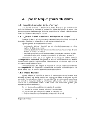 4 - Tipos de Ataques y Vulnerabilidades
4.1 - Negación de servicio ( denial of service )
     En el presente apartado, se describirán los modos de ataques que podrían ocurrir
más frecuentemente en las redes de información. Debido a la pérdida de dinero y de
tiempo que estos ataques pueden ocasionar, se presentarán también algunas formas
de prevención y de respuesta a los mismos.

4.1.1 - ¿Qué es “Denial of service”?. Descripción de ataques.
     Denial of service es un tipo de ataque cuya meta fundamental es la de negar el
acceso del atacado a un recurso determinado o a sus propios recursos.
     Algunos ejemplos de este tipo de ataque son:
     •   tentativas de “floodear” (inundar) una red, evitando de esta manera el tráfico
         legítimo de datos en la misma;
     •   tentativas de interrumpir las conexiones entre dos máquinas evitando, de esta
         manera, el acceso a un servicio;
     •   tentativas de evitar que una determinada persona tenga acceso a un servicio;
     •   tentativas de interrumpir un servicio específico a un sistema o a un usuario;
      Cabría tener en cuenta que, el uso ilegítimo de recursos puede también dar lugar
a la negación de un servicio. Por ejemplo, un “hacker” puede utilizar un área del FTP
anónimo como lugar para salvar archivos, consumiendo, de esta manera, espacio en el
disco y generando tráfico en la red.
     Como consecuencia, los ataques de negación de servicio pueden esencialmente
dejar inoperativa una computadora o una red. De esta forma, toda una organización
puede quedar fuera de Internet durante un tiempo determinado.

4.1.2 - Modos de ataque
      Algunos ataques de negación de servicio se pueden ejecutar con recursos muy
limitados contra un sitio grande y sofisticado. Este tipo de ataque se denomina “ataque
asimétrico”. Por ejemplo, un atacante con una vieja PC y un módem puede poner fuera
de combate a máquinas rápidas y sofisticadas. Ultimamente, esto es común con
ataques de los denominados “nukes” en los cuales caen instalaciones grandes, por
ejemplo, de clusters Windows NT.
     Hay tres tipos de ataques básicos de negación de servicios:
     a.- Consumo de recursos escasos, limitados, o no renovables
     b.- Destrucción o alteración de información de configuración
     c.- Destrucción o alteración física de los componentes de la red


Seguridad en Redes                                                                 4-1
 