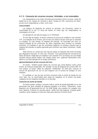 4.1.3 - Consumo de recursos escasos, limitados, o no renovables
     Las computadoras y las redes necesitan para funcionar ciertos recursos: ancho de
banda de la red, espacio de memoria y disco, tiempo de CPU, estructuras de datos,
acceso otras computadoras y redes, entre otros.
Conectividad
     Los ataques de Negación de servicio se ejecutan, con frecuencia, contra la
conectividad de la red. La meta del hacker es evitar que las computadoras se
comuniquen en la red.
     Un ejemplo de este tipo de ataque es el “SYN flood” :
     En este tipo de ataque, el hacker comienza el proceso de establecer una conexión
TCP a la máquina de la víctima, pero lo hace de manera tal que evita que la conexión
se complete. En este tiempo, la máquina del atacado ha reservado uno entre un
número limitado de las estructuras de datos requeridas para terminar la conexión
inminente. El resultado es que las conexiones legítimas se rechazan mientras que la
máquina del atacado se queda esperando para terminar esas falsas conexiones “medio
abiertas”.
     Debe tenerse en cuenta que este tipo de ataque no depende del ancho de banda
que disponga el atacante. En este caso, el hacker está consumiendo las estructuras de
datos del kernel, implicadas en establecer una conexión TCP. Un hacker con una simple
conexión dial-up puede realizar este ataque contra una poderosa Workstation (este
último es un buen ejemplo de un ataque asimétrico).
Aprovechamiento de los recursos del otro
      Un hacker también puede utilizar los recursos que usted dispone contra usted
mismo, de maneras inesperadas. Por ejemplo, el caso de Negación de servicio UDP. En
este ataque, el hacker utiliza los paquetes “falsificados” de UDP para conectar el
servicio de generación de eco en una máquina con el servicio de chargen en otra
máquina.
     El resultado es, que los dos servicios consumen todo el ancho de banda de red
entre ellos. Así, la conectividad para todas las máquinas en la misma red desde
cualquiera de las máquinas atacadas se ve afectada.
Consumo de ancho de banda
     Un hacker puede, también, consumir todo el ancho de banda disponible en su red
generando una gran cantidad de paquetes dirigidos a la misma. Típicamente, estos
paquetes son de generación de eco de ICMP (ping), pero pueden ser cualquier otra
cosa. Además, el hacker no necesita operar desde una sola máquina; él puede poder
coordinar varias máquinas en diversas redes para alcanzar el mismo efecto.




Seguridad en Redes                                                               4-2
 