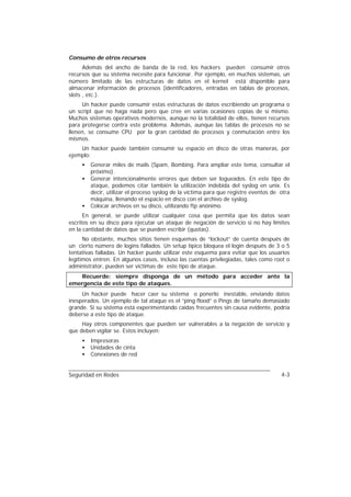 Consumo de otros recursos
      Además del ancho de banda de la red, los hackers pueden consumir otros
recursos que su sistema necesite para funcionar. Por ejemplo, en muchos sistemas, un
número limitado de las estructuras de datos en el kernel está disponible para
almacenar información de procesos (identificadores, entradas en tablas de procesos,
slots , etc.).
     Un hacker puede consumir estas estructuras de datos escribiendo un programa o
un script que no haga nada pero que cree en varias ocasiones copias de sí mismo.
Muchos sistemas operativos modernos, aunque no la totalidad de ellos, tienen recursos
para protegerse contra este problema. Además, aunque las tablas de procesos no se
llenen, se consume CPU por la gran cantidad de procesos y conmutación entre los
mismos.
    Un hacker puede también consumir su espacio en disco de otras maneras, por
ejemplo:
     •   Generar miles de mails (Spam, Bombing. Para ampliar este tema, consultar el
         próximo).
     •   Generar intencionalmente errores que deben ser logueados. En este tipo de
         ataque, podemos citar también la utilización indebida del syslog en unix. Es
         decir, utilizar el proceso syslog de la víctima para que registre eventos de otra
         máquina, llenando el espacio en disco con el archivo de syslog.
     •   Colocar archivos en su disco, utilizando ftp anónimo.
      En general, se puede utilizar cualquier cosa que permita que los datos sean
escritos en su disco para ejecutar un ataque de negación de servicio si no hay límites
en la cantidad de datos que se pueden escribir (quotas).
      No obstante, muchos sitios tienen esquemas de “lockout” de cuenta después de
un cierto número de logins fallados. Un setup típico bloquea el login después de 3 o 5
tentativas falladas. Un hacker puede utilizar este esquema para evitar que los usuarios
legítimos entren. En algunos casos, incluso las cuentas privilegiadas, tales como root o
administrator, pueden ser víctimas de este tipo de ataque.
   Recuerde: siempre disponga de un método para acceder ante la
emergencia de este tipo de ataques.
     Un hacker puede hacer caer su sistema o ponerlo inestable, enviando datos
inesperados. Un ejemplo de tal ataque es el “ping flood” o Pings de tamaño demasiado
grande. Si su sistema está experimentando caídas frecuentes sin causa evidente, podría
deberse a este tipo de ataque.
     Hay otros componentes que pueden ser vulnerables a la negación de servicio y
que deben vigilar se. Estos incluyen:
     •   Impresoras
     •   Unidades de cinta
     •   Conexiones de red


Seguridad en Redes                                                                    4-3
 