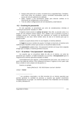 •   Incluya como parte de su rutina, el examen de su seguridad física. Considere,
         entre otras cosas, los servidores, routers, terminales desatendidas, ports de
         acceso de red y los gabinetes de cableado.
     •   Utilice Tripwire o una herramienta similar para detectar cambios en la
         información de configuración u otros archivos.
     •   Trate de utilizar configuraciones de red redundantes y fault-tolerant.

4.2 - Cracking de passwords
     En este apartado, se presentarán una serie de consideraciones referidas al
“cracking de passwords” basadas en UNIX1.
      El objetivo inicial consiste en entrar al server. Para ello, se procede como si se
tratase de una máquina remota (telnet). Pero, debido a que se permite el acceso a
múltiples usuarios, los sistemas UNIX nos solicitarán un nombre de identificación
acompañado de una clave. Dicho nombre darse de alta en el sistema para que se
pueda acceder.
     Cuando un usuario desea entrar en una máquina, el sistema solicitará:
      Un login de acceso o nombre de usuario. Si el login es incorrecto, el sistema no lo
notificará para impedirle conocer qué accesos se encuentran dados de alta.
      Una password o palabra clave. Si la password coincide con la que tiene asignada
el login que se emplea, el sistema permitirá el acceso.

4.2.1 - El archivo “/etc/password”: descripción
    Los usuarios que se encuentran dados de alta en el sistema, así como las
passwords que emplean, se hallan localizados en el archivo: /etc/password (para la
mayoría de los sistemas operativos basados en UNIX).
      Lamentablemente para algunos, y afortunadamente para otros, este archivo es el
punto más débil del sistema. Está compuesto de líneas o registros en las cuales cada
línea se divide en siete campos con dos puntos (:).
     Veamos un ejemplo:
                  kaiser:j99sE3vc23: 105:100:El Kaiser:/usr/var1:/bin/ksh
campo 1: kaiser



     1
       Los servidores conectados a la Red necesitan de un sistema operativo que
permita gestionar la cantidad de procesos y usuarios que pueden encontrarse
simultáneamente en el lugar. Los sistemas operativos más empleados son los basados
en UNIX y Windows NT.




Seguridad en Redes                                                                   4-5
 