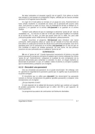 No debe confundirse el comando crypt(3) con el crypt(1). Este último es mucho
más inseguro y esta basado en el dispositivo Enigma, utilizado por las fuerzas armadas
alemanas en la Segunda Guerra Mundial.
     En crypt (3) el texto plano se encripta en un grupo de ceros. Posteriormente el
texto cifrado resultante es encriptado de nuevo con la password del usuario como
clave. Este proceso se repite 25 veces. Una vez finalizado los 64 bits se dividen en 11
caracteres y se guardan en el archivo /etc/passwd o se guardan en el archivo
shadow.
     También suele utilizarse lo que en criptología se denomina "grano de sal", dato de
variabilidad, etc... Se trata de un valor de 12 bits que utiliza para modificar el resultado
de la función DES. Es decir, un valor que puede variar de 0 a 4095. Así, para cada
contraseña posible existen 4096 formas de encriptación y almacenamiento.
     Cuando recurrimos al programa /bin/passwd para introducir una nueva
contraseña, dicho programa utiliza un "grano de sal" basado en la hora del sistema.
Esta última es usada para la función de cálculo de la contraseña encriptada. Esta sal es
guardada junto con la contraseña en el archivo /etc/passwd (en el caso de que no
este instalado el soporte de shadow password). De esta forma, los dos primeros
caracteres de una contraseña son en realidad el "grano de sal":
                                     E67hfr83cEr23
     E6 son el "grano de sal". Cuando ingresemos nuevamente al sistema y nos pida
nuestra password el programa encriptará la palabra que le demos utilizando ese mismo
"grano de sal". Posteriormente, comparará el resultado de esta encriptación con la
password almacenada para comprobar si coinciden. Es decir, en ningún momento se
desencripta la password. Lo que, en realidad, realiza el sistema es encriptar la palabra
que le suministramos y comparar con el original.

4.2.2 - Descubrir una password
     Una vez encriptada una password, no se puede desencriptar. Sin embargo, esto
no garantiza la seguridad de la password, puesto que no significa que la password no
se pueda averiguar.
     El mecanismo que se utiliza para descubrir (no desencriptar) las passwords
consiste en efectuar encriptaciones de palabras (posibles passwords) y comparar estas
encriptaciones con el original.
     ¿De que depende el éxito?
     El éxito depende de la calidad del diccionario (archivo que contiene un conjunto
de posibles passwords), del programa que se utilice, del CPU y, por supuesto, de
nuestra paciencia.
     Los programas buscadores de contraseñas son fácilmente diseñables.




Seguridad en Redes                                                                      4-7
 