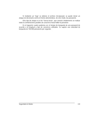 Si mediante un “bug” se obtiene el archivo /etc/passwd, se puede iniciar un
ataque de diccionario contra el mismo obteniéndose, de este modo, las passwords.
     Otro tipo de ataque es el de “fuerza bruta”, que consiste simplemente en realizar
todas la combinaciones posibles de caracteres hasta hallar la password.
     En el siguiente cuadro podemos ver el tiempo de búsqueda de una password de
acuerdo a la longitud y tipo de caracteres utilizados. Se supone una velocidad de
búsqueda de 100.000 passwords por segundo.




Seguridad en Redes                                                                4-8
 