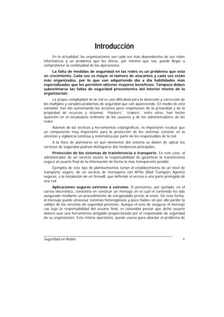 Introducción
     En la actualidad, las organizaciones son cada vez más dependientes de sus redes
informáticas y un problema que las afecte, por mínimo que sea, puede llegar a
comprometer la continuidad de las operaciones.
     La falta de medidas de seguridad en las redes es un problema que está
en crecimiento. Cada vez es mayor el número de atacantes y cada vez están
más organizados, por lo que van adquiriendo día a día habilidades más
especializadas que les permiten obtener mayores beneficios. Tampoco deben
subestimarse las fallas de seguridad provenientes del interior mismo de la
organización.
     La propia complejidad de la red es una dificultad para la detección y corrección de
los múltiples y variados problemas de seguridad que van apareciendo. En medio de esta
variedad, han ido aumentando las acciones poco respetuosas de la privacidad y de la
propiedad de recursos y sistemas. “Hackers”, “crakers”, entre otros, han hecho
aparición en el vocabulario ordinario de los usuarios y de los administradores de las
redes
     Además de las técnicas y herramientas criptográficas, es importante recalcar que
un componente muy importante para la protección de los sistemas consiste en la
atención y vigilancia continua y sistemática por parte de los responsables de la red.
      A la hora de plantearse en qué elementos del sistema se deben de ubicar los
servicios de seguridad podrían distinguirse dos tendencias principales:
     Protección de los sistemas de transferencia o transporte. En este caso, el
administrador de un servicio asume la responsabilidad de garantizar la transferencia
segura al usuario final de la información de forma lo más transparente posible.
     Ejemplos de este tipo de planteamientos serían el establecimiento de un nivel de
transporte seguro, de un servicio de mensajería con MTAs (Mail Transport Agents)
seguras, o la instalación de un firewall, que defiende el acceso a una parte protegida de
una red.
      Aplicaciones seguras extremo a extremo. Si pensamos, por ejemplo, en el
correo electrónico, consistiría en construir un mensaje en el cual el contenido ha sido
asegurado mediante un procedimiento de encapsulado previo al envío. De esta forma,
el mensaje puede atravesar sistemas heterogéneos y poco fiables sin por ello perder la
validez de los servicios de seguridad provistos. Aunque el acto de asegurar el mensaje
cae bajo la responsabilidad del usuario final, es razonable pensar que dicho usuario
deberá usar una herramienta amigable proporcionada por el responsable de seguridad
de su organización. Esta misma operatoria, puede usarse para abordar el problema de




Seguridad en Redes                                                                     v
 