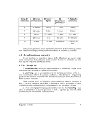 Long. En         26 letras      36 letras y          52           96 Todos los
 caracteres      (minúsculas)       dígitos       (mayúsculas        caracteres
                                                  y minúsculas
                                                        )
       6          50 minutos         6 horas         2.2 días          3 meses

       7             22 horas        9 días          4 meses           23 años

       8             24 días       10.5 meses        17 años          2287 años

       9           21 meses           32.6           881 años       219.000 años

      10             45 años       1159 años       45.838 años     21 millones de
                                                                       años


     Como puede apreciarse, resulta importante utilizar más de 8 caracteres y cuantos
más símbolos intervengan, menos probabilidades habrá de encontrar la password.

4.3 - E-mail bombing y spamming
      En este apartado, se presentarán algunas de las dificultades que pueden surgir
como consecuencia de la utilización de los servicios de mail. Se brindarán, por otro
lado, algunas respuestas a dichos obstáculos.

4.3.1 - Descripción
    El e-mail bombing consiste en enviar muchas veces un mensaje idéntico a una
misma dirección, saturando el mailbox del destinatario.
     El spamming,, que es una variante del e-mail bombing, se refiere a enviar el e-
mail a centenares o millares de usuarios e, inclusive, a listas de interés. El Spamming
puede resultar aún más perjudicial si los destinatarios contestan el mail, haciendo que
todos reciban la respuesta.
      Puede, además, ocurrir inocentemente como resultado de enviar un mensaje a la
lista y no darse cuenta de que la lista lo distribuye a millares de usuarios, o como
resultado de mala configuración de un autorespondedor, por ejemplo el “vacation”.
      El e-mail bombing/spamming se puede combinar con el e-mail spoofing - que
altera la identidad de la cuenta que envía el mail -, logrando que sea más difícil
determinar quién está enviando realmente el mail.




Seguridad en Redes                                                                  4-9
 