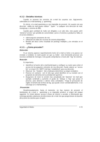 4.3.2 - Detalles técnicos
     Cuando se proveen los servicios de e-mail los usuarios son, lógicamente,
vulnerables al e-mail bombing y spamming.
     En efecto, el e-mail spamming es casi imposible de prevenir. Un usuario con una
dirección válida de mail puede realizar " Spam " a cualquier otra dirección de mail,
newsgroup, o sistema de BBS.
      Cuando gran cantidad de mails son dirigidos a un solo sitio, éste puede sufrir
“denial of service” por pérdida de conectividad, caerse el sistema o producirse fallas en
el servicio debido a:
     •   sobrecarga de conexiones de red;
     •   utilización de todos los recursos de sistema disponibles;
     •   llenado del disco como resultado de postings múltiples y de entradas en el
         “syslog”.

4.3.3. - ¿Cómo proceder?
Detección
     Si un sistema aparece repentinamente lento (el e-mail es lento o no parece ser
enviado o recibido), la razón puede ser que su mailer está intentando procesar una
excesiva cantidad de mensajes. Esto puede comprobarse a través del “log” de sistema.
Reacción
     Es importante:
     •   Identificar la fuente del e-mail bomb/spam y configure su router para evitar el
         acceso de los paquetes entrantes de esa dirección. Puede colocar un “access
         list” en el port 25 ( SMTP ) del tipo “established” para esa dirección.
     •   Observar los “headers” del e-mail para determinar su origen verdadero.
     •   Ponerse en contacto con el sitio que usted identificó en su revisión con el
         propósito de alertarlos de la actividad del spammer.
     •   Asegurarse de tener la versión mas actualizada del “daemon” de mail (por
         ejemplo sendmail) y aumente el grado de “debug” o “log” que posea el
         proceso, para detectar o alertar estas actividades. Tenga la precaución de
         vigilar el tamaño del archivo de log, que puede crecer considerablemente, si se
         esta bajo un e-mail-bombing.
.Prevención
      Desafortunadamente, hasta el momento, no hay manera de prevenir el
bombardeo de e-mail o spamming y es imposible predecir el origen del ataque
siguiente. Es trivial obtener acceso a listas de interés o acceder a información que
contenga grandes volúmenes de direcciones de e-mail, las que proporcionan al atacante
direcciones de destino para el spam.




Seguridad en Redes                                                                  4-10
 