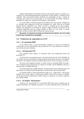 Pueden desarrollarse herramientas internas, que pueden ayudar a reconocer y a
responder al e-mail bombing/spamming reduciendo, de esta manera, el impacto de tal
actividad. Tales herramientas deben aumentar las capacidades de log y alertar de
mensajes que vienen de un mismo lugar en un corto período de tiempo. Asimismo,
deberían ser capaces de rechazar esos mensajes, o descartarlos.
     Si un sitio utiliza un número pequeño de servidores de e-mail, podría configurarse
un “firewall” para asegurarse de que las conexiones de “smtp” fuera de su firewall
puedan hacerse solamente a sus “hubs” de mail y a ninguno de los otros equipos.
Aunque esta operación no prevendrá un ataque, reduce al mínimo el número de las
máquinas disponibles para un ataque basado en SMTP. De este modo, se puede
controlar el tráfico entrante SMTP y filtrarlo de manera acorde.
     Recuerde: no conteste y/o haga un forward de los Spams. De este modo
evitará que el problema se propague.

4.4 - Problemas de seguridad en el FTP

4.4.1 - El comando PORT
      En los últimos años, se ha incrementado el debate en torno a los problemas
relacionados con el comando PORT del protocolo del FTP. Estos problemas se basan el
uso erróneo de dicho comando.

4.4.2. - El Protocolo FTP
     Para entender estos ataques, es necesario tener una comprensión básica del
protocolo FTP.
      Un cliente abre una conexión al port de control de ftp (21) de un FTP SERVER. De
este modo, para que el servidor sea capaz luego de enviar datos de nuevo a la máquina
del cliente, una segunda conexión (de datos) debe abrirse entre el servidor y el cliente.
     Para hacer esta segunda conexión, el cliente envía un comando PORT al servidor.
Este comando incluye parámetros que indican al servidor cuál IP ADDRESS conectar y
qué port abrir en aquella dirección.
      El servidor luego abre aquella conexión, siendo la fuente de la conexión el port 20
del servidor y el destino el port identificado en los parámetros del comando PORT.
     El comando PORT se utiliza generalmente sólo en el " modo activo " del ftp (por
default). No se suele utilizar en modo pasivo (PASV). Debe notarse que los servidores
de ftp generalmente implementan ambos modos en ejecución, y el cliente especifica
qué método utilizar.

4.4.3. - El ataque “Ftp bounce”
      Conforme con el protocolo FTP, el comando PORT hace que la máquina que lo
origina especifique una máquina de destino y un port arbitrarios para la conexión de


Seguridad en Redes                                                                  4-11
 