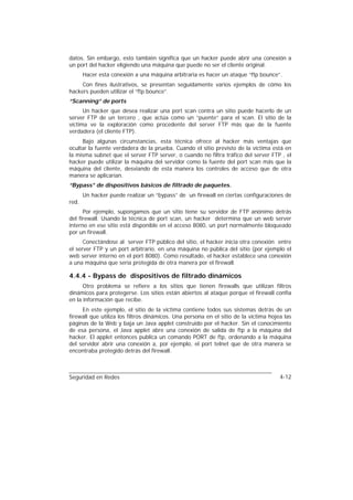 datos. Sin embargo, esto también significa que un hacker puede abrir una conexión a
un port del hacker eligiendo una máquina que puede no ser el cliente original.
       Hacer esta conexión a una máquina arbitraria es hacer un ataque “ftp bounce”.
     Con fines ilustrativos, se presentan seguidamente varios ejemplos de cómo los
hackers pueden utilizar el “ftp bounce”.
“Scanning” de ports
      Un hacker que desea realizar una port scan contra un sitio puede hacerlo de un
server FTP de un tercero , que actúa como un “puente” para el scan. El sitio de la
víctima ve la exploración como procedente del server FTP más que de la fuente
verdadera (el cliente FTP).
     Bajo algunas circunstancias, esta técnica ofrece al hacker más ventajas que
ocultar la fuente verdadera de la prueba. Cuando el sitio previsto de la víctima está en
la misma subnet que el server FTP server, o cuando no filtra tráfico del server FTP , el
hacker puede utilizar la máquina del servidor como la fuente del port scan más que la
máquina del cliente, desviando de esta manera los controles de acceso que de otra
manera se aplicarían.
“Bypass” de dispositivos básicos de filtrado de paquetes.
       Un hacker puede realizar un “bypass” de un firewall en ciertas configuraciones de
red.
      Por ejemplo, supongamos que un sitio tiene su servidor de FTP anónimo detrás
del firewall. Usando la técnica de port scan, un hacker determina que un web server
interno en ese sitio está disponible en el acceso 8080, un port normalmente bloqueado
por un firewall.
      Conectándose al server FTP público del sitio, el hacker inicia otra conexión entre
el server FTP y un port arbitrario, en una máquina no pública del sitio (por ejemplo el
web server interno en el port 8080). Como resultado, el hacker establece una conexión
a una máquina que sería protegida de otra manera por el firewall.

4.4.4 - Bypass de dispositivos de filtrado dinámicos
      Otro problema se refiere a los sitios que tienen firewalls que utilizan filtros
dinámicos para protegerse. Los sitios están abiertos al ataque porque el firewall confía
en la información que recibe.
     En este ejemplo, el sitio de la víctima contiene todos sus sistemas detrás de un
firewall que utiliza los filtros dinámicos. Una persona en el sitio de la víctima hojea las
páginas de la Web y baja un Java applet construido por el hacker. Sin el conocimiento
de esa persona, el Java applet abre una conexión de salida de ftp a la máquina del
hacker. El applet entonces publica un comando PORT de ftp, ordenando a la máquina
del servidor abrir una conexión a, por ejemplo, el port telnet que de otra manera se
encontraba protegido detrás del firewall.



Seguridad en Redes                                                                    4-12
 