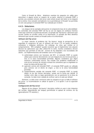 Como el firewall de filtros dinámicos examina los paquetes de salida para
determinar si alguna acción se requiere de su parte, observa el comando PORT y
permite una conexión entrante del server web remoto al port del telnet en la máquina
de la víctima. Esta conexión normalmente no es permitida por el firewall; fue permitida
en este caso porque el comando PORT fue realizado por el cliente.

4.4.5 - Soluciones
     Los ataques de los ejemplos demuestran el componente base de la vulnerabilidad:
los contenidos del comando PORT del ftp no son tan dignos de confianza mientras
están bajo control de un potencial atacante. El ejemplo del “ftp bounce” demuestra qué
sucede cuando un servidor confía en la información. El ejemplo del filtro dinámico
demuestra qué sucede cuando un firewall confía en la información.
Software del Ftp server
      La mejor solución al problema del “ftp bounce” desde la perspectiva de la
seguridad es asegurarse de que el software del server FTP no puede establecer
conexiones a máquinas arbitrarias. Sin embargo, los sitios que confían en el
comportamiento “RFC-compliant” pueden encontrar que el implementar esta solución
afectará las aplicaciones que ellos utilizan.Por lo tanto, muchos vendedores ofrecen
soluciones que permiten al sitio dar servicio de ftp adaptado a las necesidades del
cliente . Las implementaciones del vendedor caen en tres grupos:
     1) conformidad estricta con funciones del RFC: el comando PORT se puede
        utilizar para conectar directamente con una máquina de una tercera persona, y
        ésta es la única funcionalidad permitida. Algunos vendedores que eligen
        mantener conformidad estricta, han tratado este problema modificando el
        resto de los servicios de red para rechazar las conexiones que se originaban en
        el port de datos del ftp (port 20).
     2) supresión estricta del comando PORT: el comando PORT puede ser utilizado
        para conectar con el cliente de origen, y ésta es la única funcionalidad
        permitida.
     3) comportamiento variable del comando PORT: el comando PORT se puede
        utilizar en las dos formas descriptas, siendo una la forma por default. El
        cambiar entre ellas se logra generalmente con un parámetro en la línea de
        comando. Se debe tener cuidado de verificar cuál es el valor por default.
      Asimismo, se debe tener conciencia sobre la categoría en que se halla el software
del server. La recomendación es utilizar la opción 2, o la opción 3 con la supresión
habilitada.
Configuración del Ftp server
     Algunos de los ataques “ftp bounce” descriptos confían en unas o más máquinas
del servidor (dependiendo del ataque) permitiendo el upload de archivos vía ftp
(generalmente FTP anónimo ).




Seguridad en Redes                                                                4-13
 
