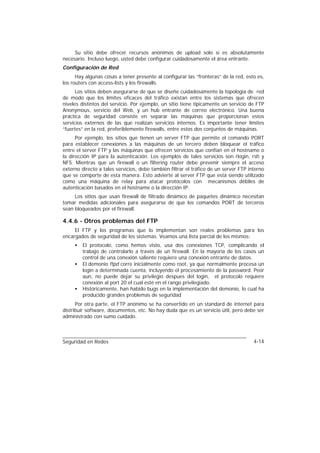 Su sitio debe ofrecer recursos anónimos de upload solo si es absolutamente
necesario. Incluso luego, usted debe configurar cuidadosamente el área entrante.
Configuración de Red
      Hay algunas cosas a tener presente al configurar las “fronteras” de la red, esto es,
los routers con access-lists y los firewalls.
      Los sitios deben asegurarse de que se diseñe cuidadosamente la topología de red
de modo que los límites eficaces del tráfico existan entre los sistemas que ofrecen
niveles distintos del servicio. Por ejemplo, un sitio tiene típicamente un servicio de FTP
Anonymous, servicio del Web, y un hub entrante de correo electrónico. Una buena
práctica de seguridad consiste en separar las máquinas que proporcionan estos
servicios externos de las que realizan servicios internos. Es importante tener límites
“fuertes” en la red, preferiblemente firewalls, entre estos dos conjuntos de máquinas.
      Por ejemplo, los sitios que tienen un server FTP que permite el comando PORT
para establecer conexiones a las máquinas de un tercero deben bloquear el tráfico
entre el server FTP y las máquinas que ofrecen servicios que confían en el hostname o
la dirección IP para la autenticación. Los ejemplos de tales servicios son rlogin, rsh y
NFS. Mientras que un firewall o un filtering router debe prevenir siempre el acceso
externo directo a tales servicios, debe también filtrar el tráfico de un server FTP interno
que se comporte de esta manera. Esto advierte al server FTP que está siendo utilizado
como una máquina de relay para atacar protocolos con mecanismos débiles de
autenticación basados en el hostname o la dirección IP.
     Los sitios que usan firewall de filtrado dinámico de paquetes dinámico necesitan
tomar medidas adicionales para asegurarse de que los comandos PORT de terceros
sean bloqueados por el firewall.

4.4.6 - Otros problemas del FTP
     El FTP y los programas que lo implementan son reales problemas para los
encargados de seguridad de los sistemas. Veamos una lista parcial de los mismos:
     •   El protocolo, como hemos visto, usa dos conexiones TCP, complicando el
         trabajo de controlarlo a través de un firewall. En la mayoría de los casos un
         control de una conexión saliente requiere una conexión entrante de datos.
     •   El demonio ftpd corre inicialmente como root, ya que normalmente procesa un
         login a determinada cuenta, incluyendo el procesamiento de la password. Peor
         aun, no puede dejar su privilegio despues del login, el protocolo requiere
         conexión al port 20 el cual esté en el rango privilegiado.
     •   Históricamente, han habido bugs en la implementación del demonio, lo cual ha
         producido grandes problemas de seguridad
      Por otra parte, el FTP anónimo se ha convertido en un standard de internet para
distribuir software, documentos, etc. No hay duda que es un servicio útil, pero debe ser
administrado con sumo cuidado.



Seguridad en Redes                                                                    4-14
 
