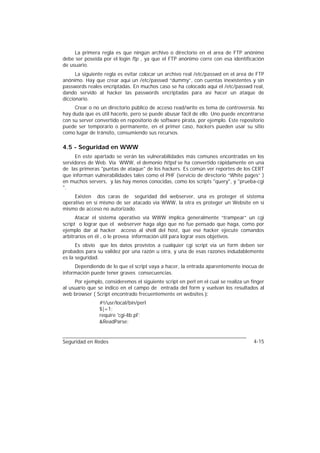 La primera regla es que ningún archivo o directorio en el area de FTP anónimo
debe ser poseida por el login ftp , ya que el FTP anónimo corre con esa identificación
de usuario.
      La siguiente regla es evitar colocar un archivo real /etc/passwd en el area de FTP
anónimo. Hay que crear aquí un /etc/passwd “dummy”, con cuentas inexistentes y sin
passwords reales encriptadas. En muchos caso se ha colocado aquí el /etc/passwd real,
dando servido al hacker las passwords encriptadas para así hacer un ataque de
diccionario.
     Crear o no un directorio público de acceso read/write es tema de controversia. No
hay duda que es útil hacerlo, pero se puede abusar fácil de ello. Uno puede encontrarse
con su server convertido en repositorio de software pirata, por ejemplo. Este repositorio
puede ser temporario o permanente, en el primer caso, hackers pueden usar su sitio
como lugar de tránsito, consumiendo sus recursos.

4.5 - Seguridad en WWW
     En este apartado se verán las vulnerabilidades más comunes encontradas en los
servidores de Web. Vía WWW, el demonio httpd se ha convertido rápidamente en una
de las primeras "puntas de ataque" de los hackers. Es común ver reportes de los CERT
que informan vulnerabilidades tales como el PHF (servicio de directorio “White pages” )
en muchos servers, y las hay menos conocidas, como los scripts "query", y "prueba-cgi
".
     Existen dos caras de seguridad del webserver, una es proteger el sistema
operativo en sí mismo de ser atacado vía WWW, la otra es proteger un Website en sí
mismo de acceso no autorizado.
      Atacar el sistema operativo vía WWW implica generalmente “trampear” un cgi
script o lograr que el webserver haga algo que no fue pensado que haga, como por
ejemplo dar al hacker acceso al shell del host, que ese hacker ejecute comandos
arbitrarios en él , o le provea información útil para lograr esos objetivos.
      Es obvio que los datos provistos a cualquier cgi script vía un form deben ser
probados para su validez por una razón u otra, y una de esas razones indudablemente
es la seguridad.
     Dependiendo de lo que el script vaya a hacer, la entrada aparentemente inocua de
información puede tener graves consecuencias.
     Por ejemplo, consideremos el siguiente script en perl en el cual se realiza un finger
al usuario que se indico en el campo de entrada del form y vuelvan los resultados al
web browser ( Script encontrado frecuentemente en websites ):
                #!/usr/local/bin/perl
                $|=1;
                require 'cgi-lib.pl';
                &ReadParse;


Seguridad en Redes                                                                   4-15
 