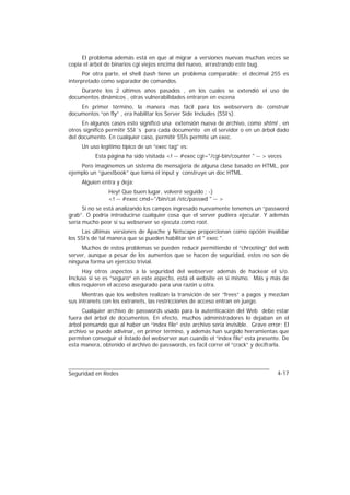 El problema además está en que al migrar a versiones nuevas muchas veces se
copia el árbol de binarios cgi viejos encima del nuevo, arrastrando este bug.
      Por otra parte, el shell bash tiene un problema comparable: el decimal 255 es
interpretado como separador de comandos.
    Durante los 2 últimos años pasados , en los cuales se extendió el uso de
documentos dinámicos , otras vulnerabilidades entraron en escena
    En primer término, la manera mas fácil para los webservers de construir
documentos “on fly” , era habilitar los Server Side Includes (SSI’s).
     En algunos casos esto significó una extensión nueva de archivo, como shtml , en
otros significó permitir SSI´s para cada documento en el servidor o en un árbol dado
del documento. En cualquier caso, permitir SSÍs permite un exec.
     Un uso legítimo típico de un “exec tag” es:
          Esta página ha sido visitada <! -- #exec cgi="/cgi-bin/counter " -- > veces
    Pero imaginemos un sistema de mensajería de alguna clase basado en HTML, por
ejemplo un “guestbook” que toma el input y construye un doc HTML.
     Alguien entra y deja:
                Hey! Que buen lugar, volveré seguido ; -)
                <! -- #exec cmd="/bin/cat /etc/passwd " -- >
      Si no se está analizando los campos ingresado nuevamente tenemos un “password
grab”. O podría introducirse cualquier cosa que el server pudiera ejecutar. Y además
sería mucho peor si su webserver se ejecuta como root.
     Las últimas versiones de Apache y Netscape proporcionan como opción invalidar
los SSI’s de tal manera que se pueden habilitar sin el " exec ".
     Muchos de estos problemas se pueden reducir permitiendo el “chrooting” del web
server, aunque a pesar de los aumentos que se hacen de seguridad, estos no son de
ninguna forma un ejercicio trivial.
      Hay otros aspectos a la seguridad del webserver además de hackear el s/o.
Incluso si se es “seguro” en este aspecto, está el website en si mismo. Más y más de
ellos requieren el acceso asegurado para una razón u otra.
      Mientras que los websites realizan la transición de ser “frees” a pagos y mezclan
sus intranets con los extranets, las restricciones de acceso entran en juego.
     Cualquier archivo de passwords usado para la autenticación del Web debe estar
fuera del árbol de documentos. En efecto, muchos administradores lo dejaban en el
árbol pensando que al haber un “index file” este archivo sería invisible. Grave error: El
archivo se puede adivinar, en primer término, y además han surgido herramientas que
permiten conseguir el listado del webserver aun cuando el “index file” esta presente. De
esta manera, obtenido el archivo de passwords, es facil correr el “crack” y decifrarla.




Seguridad en Redes                                                                  4-17
 