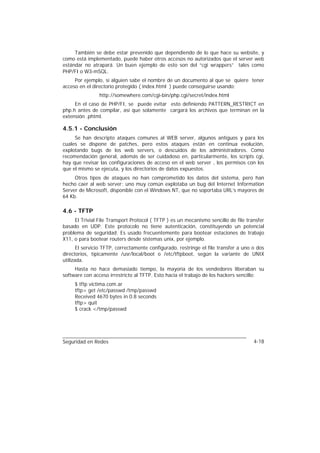 También se debe estar prevenido que dependiendo de lo que hace su website, y
como está implementado, puede haber otros accesos no autorizados que el server web
estándar no atrapará. Un buen ejemplo de esto son del “cgi wrappers” tales como
PHP/FI o W3-mSQL.
     Por ejemplo, si alguien sabe el nombre de un documento al que se quiere tener
acceso en el directorio protegido ( index.html ) puede conseguirse usando:
                http://somewhere.com/cgi-bin/php.cgi/secret/index.html
     En el caso de PHP/FI, se puede evitar esto definiendo PATTERN_RESTRICT en
php.h antes de compilar, así que solamente cargará los archivos que terminan en la
extensión .phtml.

4.5.1 - Conclusión
     Se han descripto ataques comunes al WEB server, algunos antiguos y para los
cuales se dispone de patches, pero estos ataques están en continua evolución,
explotando bugs de los web servers, o descuidos de los administradores. Como
recomendación general, además de ser cuidadoso en, particularmente, los scripts cgi,
hay que revisar las configuraciones de acceso en el web server , los permisos con los
que el mismo se ejecuta, y los directorios de datos expuestos.
     Otros tipos de ataques no han comprometido los datos del sistema, pero han
hecho caer al web server: uno muy común explotaba un bug del Internet Information
Server de Microsoft, disponible con el Windows NT, que no soportaba URL’s mayores de
64 Kb.

4.6 - TFTP
     El Trivial File Transport Protocol ( TFTP ) es un mecanismo sencillo de file transfer
basado en UDP. Este protocolo no tiene autenticación, constituyendo un potencial
problema de seguridad. Es usado frecuentemente para bootear estaciones de trabajo
X11, o para bootear routers desde sistemas unix, por ejemplo.
       El servicio TFTP, correctamente configurado, restringe el file transfer a uno o dos
directorios, típicamente /usr/local/boot o /etc/tftpboot, según la variante de UNIX
utilizada.
     Hasta no hace demasiado tiempo, la mayoría de los vendedores liberaban su
software con acceso irrestricto al TFTP. Esto hacia el trabajo de los hackers sencillo:
     $ tftp victima.com.ar
     tftp> get /etc/passwd /tmp/passwd
     Received 4670 bytes in 0.8 seconds
     tftp> quit
     $ crack </tmp/passwd




Seguridad en Redes                                                                   4-18
 