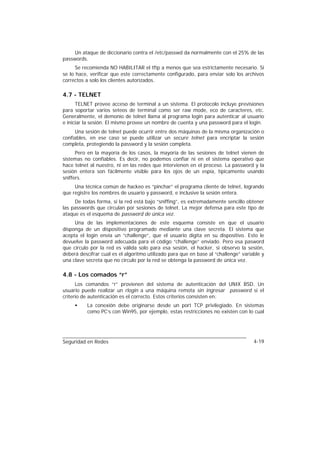 Un ataque de diccionario contra el /etc/passwd da normalmente con el 25% de las
passwords.
      Se recomienda NO HABILITAR el tftp a menos que sea estrictamente necesario. Si
se lo hace, verificar que este correctamente configurado, para enviar solo los archivos
correctos a solo los clientes autorizados.

4.7 - TELNET
      TELNET provee acceso de terminal a un sistema. El protocolo incluye previsiones
para soportar varios seteos de terminal como ser raw mode, eco de caracteres, etc.
Generalmente, el demonio de telnet llama al programa login para autenticar al usuario
e iniciar la sesión. El mismo provee un nombre de cuenta y una password para el login.
     Una sesión de telnet puede ocurrir entre dos máquinas de la misma organización o
confiables, en ese caso se puede utilizar un secure telnet para encriptar la sesión
completa, protegiendo la password y la sesión completa.
      Pero en la mayoría de los casos, la mayoría de las sesiones de telnet vienen de
sistemas no confiables. Es decir, no podemos confiar ni en el sistema operativo que
hace telnet al nuestro, ni en las redes que intervienen en el proceso. La password y la
sesión entera son fácilmente visible para los ojos de un espía, típicamente usando
sniffers.
     Una técnica común de hackeo es “pinchar” el programa cliente de telnet, logrando
que registre los nombres de usuario y password, e inclusive la sesión entera.
     De todas forma, si la red está bajo “sniffing”, es extremadamente sencillo obtener
las passwords que circulan por sesiones de telnet. La mejor defensa para este tipo de
ataque es el esquema de password de única vez.
     Una de las implementaciones de este esquema consiste en que el usuario
disponga de un dispositivo programado mediante una clave secreta. El sistema que
acepta el login envía un “challenge”, que el usuario digita en su dispositivo. Esto le
devuelve la password adecuada para el código “challenge” enviado. Pero esa pasword
que circulo por la red es válida solo para esa sesión, el hacker, si observo la sesión,
deberá descifrar cual es el algoritmo utilizado para que en base al “challenge” variable y
una clave secreta que no circulo por la red se obtenga la password de única vez.

4.8 - Los comados “r”
      Los comandos “r” provienen del sistema de autenticación del UNIX BSD. Un
usuario puede realizar un rlogin a una máquina remota sin ingresar password si el
criterio de autenticación es el correcto. Estos criterios consisten en:
     •    La conexión debe originarse desde un port TCP privilegiado. En sistemas
          como PC’s con Win95, por ejemplo, estas restricciones no existen con lo cual




Seguridad en Redes                                                                   4-19
 