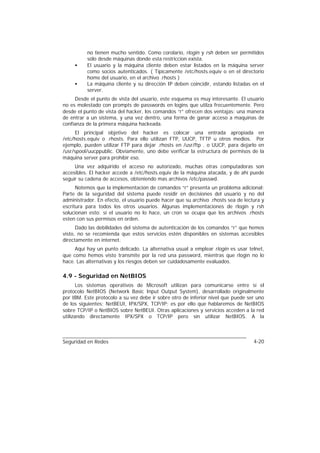 no tienen mucho sentido. Como corolario, rlogin y rsh deben ser permitidos
          sólo desde máquinas donde esta restriccion exista.
     •    El usuario y la máquina cliente deben estar listados en la máquina server
          como socios autenticados. ( Típicamente /etc/hosts.equiv o en el directorio
          home del usuario, en el archivo .rhosts )
     •    La máquina cliente y su dirección IP deben coincidir, estando listadas en el
          server.
     Desde el punto de vista del usuario, este esquema es muy interesante. El usuario
no es molestado con prompts de passwords en logins que utilza frecuentemente. Pero
desde el punto de vista del hacker, los comandos “r” ofrecen dos ventajas: una manera
de entrar a un sistema, y una vez dentro, una forma de ganar acceso a maquinas de
confianza de la primera máquina hackeada.
     El principal objetivo del hacker es colocar una entrada apropiada en
/etc/hosts.equiv o .rhosts. Para ello utilizan FTP, UUCP, TFTP u otros medios. Por
ejemplo, pueden utilizar FTP para dejar .rhosts en /usr/ftp . o UUCP, para dejarlo en
/usr/spool/uucppublic. Obviamente, uno debe verificar la estructura de permisos de la
máquina server para prohibir eso.
     Una vez adquirido el acceso no autorizado, muchas otras computadoras son
accesibles. El hacker accede a /etc/hosts.equiv de la máquina atacada, y de ahí puede
seguir su cadena de accesos, obteniendo mas archivos /etc/passwd.
      Notemos que la implementacion de comandos “r” presenta un problema adicional:
Parte de la seguridad del sistema puede residir en decisiones del usuario y no del
administrador. En efecto, el usuario puede hacer que su archivo .rhosts sea de lectura y
escritura para todos los otros usuarios. Algunas implementaciones de rlogin y rsh
solucionan esto: si el usuario no lo hace, un cron se ocupa que los archivos .rhosts
esten con sus permisos en orden.
      Dado las debilidades del sistema de autenticación de los comandos “r” que hemos
visto, no se recomienda que estos servicios estén disponibles en sistemas accesibles
directamente en internet.
     Aquí hay un punto delicado. La alternativa usual a emplear rlogin es usar telnet,
que como hemos visto transmite por la red una password, mientras que rlogin no lo
hace. Las alternativas y los riesgos deben ser cuidadosamente evaluados.

4.9 - Seguridad en NetBIOS
       Los sistemas operativos de Microsoft utilizan para comunicarse entre sí el
protocolo NetBIOS (Network Basic Input Output System), desarrollado originalmente
por IBM. Este protocolo a su vez debe ir sobre otro de inferior nivel que puede ser uno
de los siguientes: NetBEUI, IPX/SPX, TCP/IP; es por ello que hablaremos de NetBIOS
sobre TCP/IP o NetBIOS sobre NetBEUI. Otras aplicaciones y servicios acceden a la red
utilizando directamente IPX/SPX o TCP/IP pero sin utilizar NetBIOS. A la



Seguridad en Redes                                                                 4-20
 