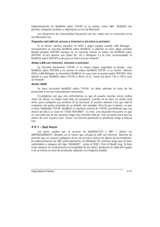 implementación de NetBIOS sobre TCP/IP se la conoce como NBT. NetBIOS nos
permite compartir archivos e impresoras en la red Microsoft.
     Las situaciones de conectividad frecuentes con las cuales uno se encuentra en la
red Microsoft son:
Pequeña red LAN sin acceso a Internet y sin intra o extranet
     Si se tienen clientes basados en DOS o algún equipo usando LAN Manager ,
forzosamente se necesita NetBIOS sobre NetBEUI, si además se tiene algún servidor
Novell también IPX/SPX aunque no se necesita activar el enlace de NetBIOS sobre
IPX/SPX. Si los clientes son todos NT, 95 o Windows 3.x lo más recomendable es
NetBIOS sobre IPX/SPX y de paso se tiene acceso a Novell.
Redes LAN con Internet, intranet o extranet
      Se necesita claramente TCP/IP, si se desea mayor seguridad se puede usar
NetBIOS sobre IPX/SPX y no activar el enlace NetBIOS-TCP/IP, si se tienen clientes
DOS o LAN Manager se necesitará NetBEUI en cuyo caso se puede quitar IPX/SPX. Otra
opción es usar NetBIOS sobre TCP/IP y filtrar en el router los ports 135 a 139 o usar
un firewall.
Redes WAN
     Se hace necesario NetBIOS sobre TCP/IP, se debe eliminar el resto de los
protocolos si no son estrictamente necesarios.
      El problema con que nos enfrentamos es que el usuario muchas veces realiza
share de discos en modo read only sin password, cuando no lo hace en modo read
write, para compartir sus archivos en la red local. El usuario además cree que sólo lo
comparte con gente conocida de su ámbito, por ejemplo. Pero lo que el ignora, es que
si tiene habilitado TCP/IP, NetBIOS se montará encima de TCP/IP, permitiendo que sus
shares de disco se vean en TODO INTERNET. Es más, una situación frecuente es que
en una LAN uno de los usuarios haga una conexión dial-up: esto ya basta para que los
shares de este usuario sean “vistos” en internet poniendo en potencial riesgo a toda la
red.

4.9.1 - Qué hacer
     Los ports usados por el servicio de NetBIOS/TCP ( NBT ) deben ser
IMPERIOSAMENTE filtrados en el router que vincula la LAN con Internet. Además de
permitir que un usuario cualquiera de la red acceda a shares de discos de la instalación,
la implementacion de NBT particularmente en Windows 95 contiene bugs que lo hace
vulnerables a ataques del tipo “WinNUKE”, como el OOB ( Out of Band) bug. Si bien
estos ataques no comprometen la integridad de los datos, producen la caida del equipo
o de al menos el stack de protocolo, dejando a la máquina aislada.




Seguridad en Redes                                                                  4-21
 