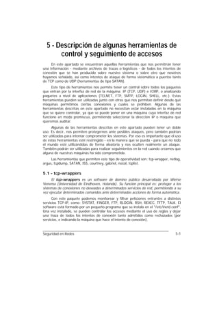 5 - Descripción de algunas herramientas de
       control y seguimiento de accesos
     En este apartado se encuentran aquellas herramientas que nos permitirán tener
una información - mediante archivos de trazas o logísticos - de todos los intentos de
conexión que se han producido sobre nuestro sistema o sobre otro que nosotros
hayamos señalado, así como intentos de ataque de forma sistemática a puertos tanto
de TCP como de UDP (herramientas de tipo SATAN).
     Este tipo de herramientas nos permite tener un control sobre todos los paquetes
que entran por la interfaz de red de la máquina: IP (TCP, UDP) e ICMP, o analizando
paquetes a nivel de aplicaciones (TELNET, FTP, SMTP, LOGIN, SHELL, etc.). Estas
herramientas pueden ser utilizadas junto con otras que nos permitan definir desde qué
máquinas permitimos ciertas conexiones y cuales se prohiben. Algunas de las
herramientas descritas en este apartado no necesitan estar instaladas en la máquina
que se quiere controlar, ya que se puede poner en una máquina cuya interfaz de red
funcione en modo promiscuo, permitiendo seleccionar la dirección IP o máquina que
queremos auditar.
     Algunas de las herramientas descritas en este apartado pueden tener un doble
uso. Es decir, nos permiten protegernos ante posibles ataques, pero también podrían
ser utilizadas para intentar comprometer los sistemas. Por eso es importante que el uso
de estas herramientas esté restringido - en la manera que se pueda - para que no todo
el mundo esté utilizándolas de forma aleatoria y nos oculten realmente un ataque.
También podrán ser utilizadas para realizar seguimientos en la red cuando creamos que
alguna de nuestras máquinas ha sido comprometida.
     Las herramientas que permiten este tipo de operatividad son: tcp-wrapper, netlog,
argus, tcpdump, SATAN, ISS, courtney, gabriel, nocol, tcplist.

5.1 - tcp-wrappers
     El tcp-wrappers es un software de domino público desarrollado por Wietse
Venema (Universidad de Eindhoven, Holanda). Su función principal es: proteger a los
sistemas de conexiones no deseadas a determinados servicios de red, permitiendo a su
vez ejecutar determinados comandos ante determinadas acciones de forma automática.
      Con este paquete podemos monitorear y filtrar peticiones entrantes a distintos
servicios TCP-IP, como: SYSTAT, FINGER, FTP, RLOGIN, RSH, REXEC, TFTP, TALK. El
software está formado por un pequeño programa que se instala en el "/etc/inetd.conf".
Una vez instalado, se pueden controlar los accesos mediante el uso de reglas y dejar
una traza de todos los intentos de conexión tanto admitidos como rechazados (por
servicios, e indicando la máquina que hace el intento de conexión).



Seguridad en Redes                                                                 5-1
 