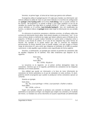 Veremos, en primer lugar, el tema de las trazas que genera este software.
       El programa utiliza el syslogd (puerto 514 udp) para mandar esa información; por
defecto utilizará la salida de mail, la cual estará indicada en el archivo de configuración
de syslogd (/etc/syslog.conf) con la línea mail.debug. Esto se puede cambiar en
los fuentes del programa y se puede re-dirigir a otro lugar mediante el uso de las
variables de usuario que deja libres el syslogd (LOCAL_0,...LOCAL_7, estas variables
vienen definidas en el archivo /usr/include/syslog.h). Una vez modificados los
fuentes, se deberá indicar al syslogd donde debe dejar la información de esa variable
local.
      En referencia al control de conexiones a distintos servicios, el software utiliza dos
archivos de información (hosts.allow, hosts.deny) situados en el directorio "/etc". Es en
estos archivos donde se definirán las reglas que deben utilizarse para el filtrado de los
paquetes. El filtrado se puede realizar teniendo en cuenta tanto a máquinas como a
servicios o una mezcla de ambos. En el caso de las máquinas hay varias formas de
hacerlo. Por ejemplo se le puede indicar que sólo se conecten las máquinas
pertenecientes al mismo dominio (esto se puede ampliar a los que tengan el mismo
rango de direcciones IP, para evitar que máquinas no definidas en el DNS no puedan
conectarse), o sólo aquéllas cuyos nombres sean especificados de forma explícita.
      Veremos, a continuación, un ejemplo que consiste en permitir las conexiones sólo
de aquellas máquinas de mi dominio. Para ellos tendríamos que disponer de lo
siguiente:
                      hosts.deny
                           ALL: ALL
                      hosts.allow
                           ALL: LOCAL, sfp.gov.ar
      La secuencia es la siguiente: en el primer archivo denegamos todas las
conexiones; mientras que en el segundo, permitimos las conexiones de las máquinas
definidas en mi mismo dominio.
     Una utilidad que puede ser interesante a la hora de tener información de
conexiones de forma automática es el uso de comandos en estos archivos. Es decir,
podemos decirle al programa que cuando se produzcan ciertas conexiones ejecute un
comando.
     Veamos un ejemplo:
     hosts.deny
          ALL: ALL (/usr/ucb/finger -l @%h | /usr/ucb/mail -s %d%h e-mail) &
     hosts.allow
          ALL: LOCAL, uc3m.es
     Según este ejemplo, cuando se produzca una conexión no deseada, de forma
automática se ejecutará un finger a la máquina que origine esa conexión y el resultado
del mismo, se mandará vía correo electrónico al usuario especificado (el administrador



Seguridad en Redes                                                                     5-2
 