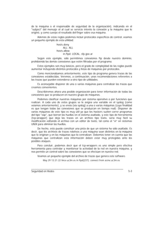 de la máquina o el responsable de seguridad de la organización), indicando en el
"subject" del mensaje el al cual se servicio intento la conexión y la máquina que lo
originó, y como cuerpo el resultado del finger sobre esa máquina.
     Además de estas reglas podemos incluir protocolos específicos de control, veamos
un pequeño ejemplo de esta utilidad:
                      hosts.deny
                           ALL: ALL
                      hosts.allow
                           in.ftpd: LOCAL, sfp.gov.ar
     Según este ejemplo, sólo permitimos conexiones ftp desde nuestro dominio,
prohibiendo las demás conexiones que estén filtradas por el programa.
    Estos ejemplos son muy básicos, pero el grado de complejidad de las reglas puede
aumentar incluyendo distintos protocolos y listas de máquinas por protocolos.
      Como mencionábamos anteriormente, este tipo de programa genera trazas de las
conexiones establecidas. Veremos, a continuación, unas recomendaciones referentes a
las trazas que pueden extenderse a otro tipo de utilidades.
     Es aconsejable disponer de una o varias máquinas para centralizar las trazas que
creamos convenientes.
     Describiremos ahora una posible organización para tener información de todas las
conexiones que se producen en nuestro grupo de máquinas.
      Podemos clasificar nuestras máquinas por sistema operativo o por funciones que
realizan. A cada uno de estos grupos se le asigna una variable en el syslog (como
veíamos anteriormente), y se envía (vía syslog) a una o varias máquinas (cuya finalidad
es que tengan todas las conexiones que se produzcan en tiempo real). Disponer de
varias máquinas de este tipo es muy útil ya que los hackers suelen correr programas
del tipo "zap", que borran las huellas en el sistema asaltado, y este tipo de herramienta
(tcp-wrapper) que deja las trazas en un archivo tipo texto, sería muy fácil su
modificación editando el archivo con un editor de texto, tal como el “vi” en sistemas
UNIX para eliminar las huellas.
      De hecho, esto puede constituir una pista de que un sistema ha sido asaltado. Es
decir, que los archivos de trazas relativos a una máquina sean distintos en la máquina
que lo originan y en las máquinas que lo centralizan. Debemos tener en cuenta que las
máquinas que centralizan esta información deben estar muy protegidas ante los
posibles ataques.
     Para concluir, podemos decir que el tcp-wrappers es una simple pero efectiva
herramienta para controlar y monitorear la actividad de la red en nuestra máquina, y
nos permite un control sobre las conexiones que se efectúan en nuestra red.
     Veamos un pequeño ejemplo del archivo de trazas que genera este software.
          May 29 13:21:22 lince.uc3m.es in.ftpd[237]: connect from acme.uc3m.es



Seguridad en Redes                                                                   5-3
 