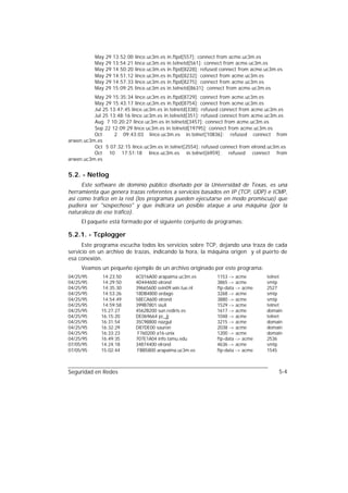 May   29   13:52:00   lince.uc3m.es   in.ftpd[557]: connect from acme.uc3m.es
           May   29   13:54:21   lince.uc3m.es   in.telnetd[561]: connect from acme.uc3m.es
           May   29   14:50:20   lince.uc3m.es   in.ftpd[8228]: refused connect from acme.uc3m.es
           May   29   14:51:12   lince.uc3m.es   in.ftpd[8232]: connect from acme.uc3m.es
           May   29   14:57:33   lince.uc3m.es   in.ftpd[8275]: connect from acme.uc3m.es
           May   29   15:09:25   lince.uc3m.es   in.telnetd[8631]: connect from acme.uc3m.es
          May 29 15:35:34 lince.uc3m.es in.ftpd[8729]: connect from acme.uc3m.es
          May 29 15:43:17 lince.uc3m.es in.ftpd[8754]: connect from acme.uc3m.es
          Jul 25 13:47:45 lince.uc3m.es in.telnetd[338]: refused connect from acme.uc3m.es
          Jul 25 13:48:16 lince.uc3m.es in.telnetd[351]: refused connect from acme.uc3m.es
          Aug 7 10:20:27 lince.uc3m.es in.telnetd[3457]: connect from acme.uc3m.es
          Sep 22 12:09:29 lince.uc3m.es in.telnetd[19795]: connect from acme.uc3m.es
          Oct      2 09:43:03 lince.uc3m.es in.telnet[10836]: refused connect from
arwen.uc3m.es
          Oct 5 07:32:15 lince.uc3m.es in.telnet[2554]: refused connect from elrond.uc3m.es
          Oct 10 17:51:18 lince.uc3m.es in.telnet[6959]: refused connect from
arwen.uc3m.es


5.2. - Netlog
      Este software de dominio público diseñado por la Universidad de Texas, es una
herramienta que genera trazas referentes a servicios basados en IP (TCP, UDP) e ICMP,
así como tráfico en la red (los programas pueden ejecutarse en modo promiscuo) que
pudiera ser "sospechoso" y que indicara un posible ataque a una máquina (por la
naturaleza de ese tráfico).
     El paquete está formado por el siguiente conjunto de programas:

5.2.1. - Tcplogger
      Este programa escucha todos los servicios sobre TCP, dejando una traza de cada
servicio en un archivo de trazas, indicando la hora, la máquina origen y el puerto de
esa conexión.
     Veamos un pequeño ejemplo de un archivo originado por este programa:
04/25/95      14:23:50           6C016A00 arapaima.uc3m.es           1153 -> acme         telnet
04/25/95      14:29:50           4D444600 elrond                     3865 -> acme         smtp
04/25/95      14:35:30           39665600 svin09.win.tue.nl          ftp-data -> acme     2527
04/25/95      14:53:26           18DB4800 ordago                     3268 -> acme         smtp
04/25/95      14:54:49           58ECA600 elrond                     3880 -> acme         smtp
04/25/95      14:59:58           399B7801 siuX                       1529 -> acme         telnet
04/25/95     15:27:27            4562B200 sun.rediris.es             1617 -> acme         domain
04/25/95     16:15:20            DE069664 pc_jj                      1048 -> acme         telnet
04/25/95     16:31:54            35C98800 nazgul                     3215 -> acme         domain
04/25/95     16:32:29            D87DE00 sauron                      2038 -> acme         domain
04/25/95     16:33:23             F760200 a16-unix                   1200 -> acme         domain
04/25/95     16:49:35            707E1A04 info.tamu.edu              ftp-data -> acme     2536
07/05/95     14:24:18            34874400 elrond                     4636 -> acme         smtp
07/05/95     15:02:44             FBB5800 arapaima.uc3m.es           ftp-data -> acme     1545



Seguridad en Redes                                                                             5-4
 