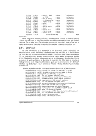 10/23/95    11:26:25      0 163.117.138.60       -> acme            portunreach
         10/23/95    11:26:26      0 pc-11-58             -> acme            portunreach
         10/23/95    11:26:45      0 arpa-gw.hpc.org      -> acme            hostunreach
         10/23/95    11:27:17      0 ES-s3.dante.bt.net   -> acme            hostunreach
         10/23/95    11:27:18      0 192.157.65.82        -> acme            hostunreach
         10/23/95    11:27:41      0 elrond               -> acme            portunreach
         10/23/95    11:28:16      0 elrond               -> acme            portunreach
         10/23/95    11:28:16      0 arpa-gw.hpc.org      -> acme            hostunreach
         10/23/95    11:28:22      0 elrond               -> acme            portunreach
         10/23/95    11:28:26      0 192.157.65.82        -> acme            hostunreach
         10/23/95    11:28:51      0 192.157.65.82        -> acme            hostunreach
         10/23/95    11:29:05      0 192.157.65.82        -> acme            hostunreach
           10/23/95 11:29:46              0 arpa-gw.hpc.org             ->                 acme
hostunreach
      Estos programas pueden guardar su información en ASCII o en formato binario.
En este segundo caso, el programa dispone de una herramienta (extract) que permite
consultar los archivos de trazas dándole patrones de búsqueda, como puede ser el
tráfico desde una red concreta, los intentos de conexión a puertos específicos, etc.

5.2.4. - Etherscan
      Es una herramienta que monitorea la red buscando ciertos protocolos con
actividad inusual, como puedan ser conexiones tftp - en este caso, si se han realizado
con éxito nos indica qué archivos se han llevado -, comandos en el puerto de sendmail
(25 tcp) como vrfy, expn, algunos comandos de rpc como rpcinfo, peticiones al servidor
de NIS (algunas herramientas utilizan este tipo de servidores para obtener el archivo de
password, ej: ypx), peticiones al demonio de mountd, etc. Etherscan se ejecuta en
modo promiscuo en la máquina utilizando (al igual que las anteriores) el NIT (Network
Interface Tap de SunOs 4.1.x), y también el "Packet Filtering Interface" para realizar
esas capturas.
     Veamos al igual que en los casos anteriores un ejemplo de archivo de trazas:
         04/25/95 14:32:29 [rpc] pc_12B14B.uc3m.es.1500 acme RPC lookup for: pcnfsd
         04/25/95 14:32:29 [rpc] pc_12B14B.uc3m.es.1501 acme RPC lookup for: pcnfsd
         04/25/95 16:05:57 [rpc] tony.1500 acme RPC lookup for: ypserv
         04/25/95 16:06:01 [rpc]   tony.1502 acme RPC lookup for: ypserv
         05/05/95 12:26:52 [tftp] router4.61892 acme Attempt to write `/tftpboot/L1'.
         05/05/95 12:26:56 [tftp] router4.61892 acme Attempt to write `/tftpboot/L1'.
         05/08/95 09:50:56 [smtp] arapaima.uc3m.es.1033 acme vrfy jose@acme
         05/09/95 17:53:34 [rpc]   paco.1501 acme RPC lookup for: pcnfsd
         05/10/95 10:38:16 [smtp] saruman.1339 selene.uc3m.es unknown cmd: hello selene
         05/11/95 16:26:00 [rpc]   balleste.1500 acme RPC lookup for: pcnfsd
         05/11/95 17:30:26 [smtp] bruno.cs.colorado.edu.4671 elrond EXPN rivera
         05/11/95 19:58:22 [smtp] mudhoney.micro.umn.edu.1808 elrond EXPN cloquell
         05/17/95 14:47:44 [smtp] elrond.2725 tidos.tid.es vrfy jason
         05/17/95 15:27:31 [tftp] master.etsit.upm.es.1918 elrond Attempt to read`/etc/passwd'.
         05/19/95 09:22:17 [rpc]   paco.1501 acme RPC lookup for: ypserv
         05/19/95 09:32:31 [smtp] tornasol.2748 acme vrfy jose
         05/19/95 09:32:53 [smtp] tornasol.2748 acme vrfy jose@di




Seguridad en Redes                                                                           5-6
 