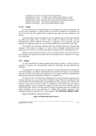 05/19/95 09:33:10 [smtp]   tornasol.2748 acme vrfy jose@kk
          05/26/95 09:29:13 [rpc]    pc_12B15.uc3m.es.1500 acme RPC lookup for: pcnfsd
          05/26/95 09:29:13 [rpc]    pc_12B15.uc3m.es.1501 acme RPC lookup for: pcnfsd
          09/26/95 09:32:23 [smtp]   arapaima.uc3m.es.1063 elrond vrfy postmaster@uc3m.es
          09/26/95 10:02:00 [rpc]    paco.1500 acme RPC lookup for: ypserv
          09/26/95 10:02:00 [rpc]    paco.1500 acme RPC lookup for: ypserv

5.2.5. - nstat
     Esta herramienta que originariamente fue diseñada para obtener estadísticas de
uso de varios protocolos, se puede utilizar para detectar cambios en los patrones de
uso de la red, que nos puedan hacer sospechar que algo raro está pasando en la
misma.
     Esta herramienta viene acompañada por dos utilidades que nos permiten analizar
la salida que origina nstat, a saber: nsum, nload. La primera de ellas, nos da
información de ciertos periodos de tiempo. La segunda, es un programa awk que
produce una salida que puede ser vista de forma gráfica por herramientas como xvgr.
     Para concluir este apartado, podemos decir que esta herramienta es muy útil para
detectar ciertos tipos de ataques, tal como hemos reflejado anteriormente (con
etherscan), así como dar una idea de qué tipo de protocolos están viajando por la red.
     Además, tiene la ventaja de que al estar en modo promiscuo, con sólo tenerlo en
una máquina del segmento se puede tener monitoreado todo el segmento en el que
esté conectado.

5.3. - argus
     Es una herramienta de dominio público que permite auditar el tráfico IP que se
produce en nuestra red, mostrándonos todas las conexiones del tipo indicado que
descubre.
       Este programa se ejecuta como un demonio, escucha directamente la interfaz de
red de la máquina y su salida es mandada bien a un archivo de trazas o a otra máquina
para allí ser leída. En la captura de paquetes IP se le puede especificar condiciones de
filtrado como protocolos específicos, nombres de máquinas, etc.
      A la hora de leer esa información disponemos de una herramienta que incluye el
software (llamado ra) y que nos permite también realizar filtros de visualización. Una
característica de esta herramienta es la posibilidad de filtrar paquetes de acuerdo a las
listas de acceso de los routers CISCO. Es posible por tanto decirle que nos capture
aquellos paquetes que no cumplen las reglas de la lista de acceso definida para esa
interfaz del router. Como en el caso anterior (netlog) es posible ejecutar el comando en
modo promiscuo (si lo que queremos es auditar todo nuestro segmento). Este
programa divide las transacciones en cuatro grupos: TCP, UDP/DNS, MBONE, ICMP.
     Algunos ejemplos de captura pueden ser:
                      argus -w NombreArchivoTraza &


Seguridad en Redes                                                                          5-7
 
