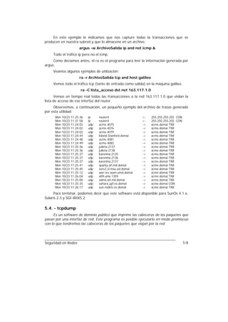 En este ejemplo le indicamos que nos capture todas la transacciones que se
producen en nuestra subred y que lo almacene en un archivo.
                     argus -w ArchivoSalida ip and not icmp &
     Todo el tráfico ip pero no el icmp.
     Como decíamos antes, el ra es el programa para leer la información generada por
argus.
     Veamos algunos ejemplos de utilización:
                     ra -r ArchivoSalida tcp and host galileo
     Vemos todo el tráfico tcp (tanto de entrada como salida) en la máquina galileo.
                      ra -C lista_acceso dst net 163.117.1.0
      Vemos en tiempo real todas las transacciones a la red 163.117.1.0 que violan la
lista de acceso de ese interfaz del router.
     Observemos, a continuación, un pequeño ejemplo del archivo de trazas generado
por esta utilidad:
      Mon 10/23 11:25:36   ip    router4                   <-   255.255.255.255 CON
      Mon 10/23 11:31:58   ip    router4                   <-   255.255.255.255 CON
      Mon 10/23 11:24:02   udp   acme.4075                 ->   acme.domai TIM
      Mon 10/23 11:24:02   udp   acme.4076                 ->   acme.domai TIM
      Mon 10/23 11:24:02   udp   acme.4079                 ->   acme.domai TIM
      Mon 10/23 11:24:44   udp   leland.Stanford.domai     ->   acme.domai TIM
      Mon 10/23 11:24:48   udp   acme.4081                 ->   acme.domai TIM
      Mon 10/23 11:24:49   udp   acme.4082                 ->   acme.domai TIM
      Mon 10/23 11:25:36   udp   julieta.2137              ->   acme.domai TIM
      Mon 10/23 11:25:36   udp   julieta.2138              ->   acme.domai TIM
      Mon 10/23 11:25:37   udp   karenina.2135             ->   acme.domai TIM
      Mon 10/23 11:25:37   udp   karenina.2136             ->   acme.domai TIM
      Mon 10/23 11:25:37   udp   karenina.2137             ->   acme.domai TIM
      Mon 10/23 11:25:41   udp   sparky.arl.mil.domai      ->   acme.domai TIM
      Mon 10/23 11:25:45   udp   serv2.cl.msu.ed.domai     ->   acme.domai TIM
      Mon 10/23 11:25:12   udp   wor-srv.wam.umd.domai     ->   acme.domai TIM
      Mon 10/23 11:26:04   udp   a09-unix.1359             ->   acme.domai TIM
      Mon 10/23 11:25:00   udp   admii.arl.mil.domai       ->   acme.domai TIM
      Mon 10/23 11:25:35   udp   sahara.upf.es.domai       ->   acme.domai CON
      Mon 10/23 11:26:17   udp   sun.rediris.es.domai      ->   acme.domai TIM
      Para terminar, podemos decir que este software está disponible para SunOs 4.1.x,
Solaris 2.3 y SGI IRIX5.2

5.4. - tcpdump
     Es un software de dominio público que imprime las cabeceras de los paquetes que
pasan por una interfaz de red. Este programa es posible ejecutarlo en modo promiscuo
con lo que tendremos las cabeceras de los paquetes que viajan por la red.




Seguridad en Redes                                                                     5-8
 