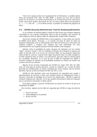 Tanto en la captura como en la visualización de la información, es posible aplicar
filtros por protocolo (TCP, UDP, IP, ARP, RARP...), puertos (en este caso el puerto
puede ser un número o un nombre especificado en el archivo/etc/services), direcciones
fuente, direcciones destino, direcciones de red, así como realizar filtros con operadores
(=, <, >, !=, and, not, ...). En la última versión, es posible ver también los paquetes de
datos.

5.5. - SATAN (Security Administrator Tool for Analyzing Networks)
     Es un software de dominio público creado por Dan Farmer que chequea máquinas
conectadas en red y genera información sobre el tipo de máquina, qué servicios da
cada máquina y avisa de algunos fallos de seguridad que tengan dichas máquinas.
    Una de las ventajas de SATAN frente a otros paquetes, es que utiliza una interfaz
de WWW (como Mosaic, Netscape,..), va creando una base de datos de todas las
máquinas chequeadas y las va relacionando entre ellas (de forma que si encuentra una
máquina insegura, y chequea otra máquina que está relacionada con ésta,
automáticamente esta segunda quedará marcada también como insegura).
      Además, tiene la posibilidad de poder chequear las máquinas con tres niveles
("light", normal y "heavy"). Una vez realizado el chequeo de la máquina se genera una
salida en formato html, y en el caso de encontrar fallos, da una pequeña explicación
sobre el fallo en concreto. Cuando existe algún documento sobre ese fallo recogido en
el CERT (advisory) tiene un enlace a ese documento, para que sobre la marcha pueda
ser consultado. Asimismo, en el caso de que el fallo de seguridad sea debido a
versiones antiguas de software da la posibilidad (mediante un enlace) de instalar una
versión nueva de ese software.
     Algunos de los servicios chequeados por SATAN son: finger, NFS, NIS, ftp, DNS,
rexd, así como tipo de sistema operativo, versión de sendmail, etc. La base de datos
generada por SATAN puede ser luego consultada por varios campos: tipo de sistema
operativo, tipo de servicio (servidores de NIS, ftp, NFS, X, etc).
     SATAN ha sido diseñado como una herramienta de seguridad para ayudar a
administradores de sistemas y redes, pero también puede ser utilizada para atacar a
sistemas y descubrir la topología de la red de una organización. SATAN es capaz de
chequear máquinas por subredes, con lo que quedan al descubierto todas las máquinas
que se encuentran conectadas en dicha subred.
     Para poder compilar y ejecutar SATAN basta con poseer la versión 5 de perl y un
visualizador de WWW.
   Para terminar, algunos de los fallos de seguridad que SATAN es capaz de detectar
son:
      •   Acceso vía rexec
      •   Vulnerabilidad en el sendmail
      •   Acceso vía tftp



Seguridad en Redes                                                                    5-9
 