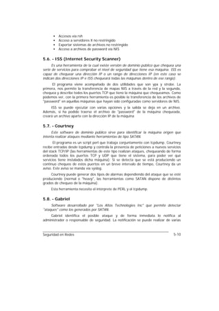 •   Accesos vía rsh
      •   Acceso a servidores X no restringido
      •   Exportar sistemas de archivos no restringido
      •   Acceso a archivos de password vía NIS

5.6. - ISS (Internet Security Scanner)
      Es una herramienta de la cual existe versión de dominio público que chequea una
serie de servicios para comprobar el nivel de seguridad que tiene esa máquina. ISS es
capaz de chequear una dirección IP o un rango de direcciones IP (en este caso se
indican dos direcciones IP e ISS chequeará todas las máquinas dentro de ese rango).
     El programa viene acompañado de dos utilidades que son ypx y strobe. La
primera, nos permite la transferencia de mapas NIS a través de la red y la segunda,
chequea y describe todos los puertos TCP que tiene la máquina que chequeamos. Como
podemos ver, con la primera herramienta es posible la transferencia de los archivos de
"password" en aquellas máquinas que hayan sido configuradas como servidores de NIS.
     ISS se puede ejecutar con varias opciones y la salida se deja en un archivo.
Además, si ha podido traerse el archivo de "password" de la máquina chequeada,
creará un archivo aparte con la dirección IP de la máquina

5.7. - Courtney
     Este software de dominio público sirve para identificar la máquina origen que
intenta realizar ataques mediante herramientas de tipo SATAN.
       El programa es un script perl que trabaja conjuntamente con tcpdump. Courtney
recibe entradas desde tcpdump y controla la presencia de peticiones a nuevos servicios
del stack TCP/IP (las herramientas de este tipo realizan ataques, chequeando de forma
ordenada todos los puertos TCP y UDP que tiene el sistema, para poder ver qué
servicios tiene instalados dicha máquina). Si se detecta que se está produciendo un
continuo chequeo de estos puertos en un breve intervalo de tiempo, Courtney da un
aviso. Este aviso se manda vía syslog.
     Courtney puede generar dos tipos de alarmas dependiendo del ataque que se esté
produciendo (normal o "heavy", las herramientas como SATAN dispone de distintos
grados de chequeo de la máquina).
     Esta herramienta necesita el intérprete de PERL y el tcpdump.

5.8. - Gabriel
     Software desarrollado por "Los Altos Technologies Inc" que permite detectar
"ataques" como los generados por SATAN.
    Gabriel identifica el posible ataque y de forma inmediata lo notifica al
administrador o responsable de seguridad. La notificación se puede realizar de varias



Seguridad en Redes                                                               5-10
 