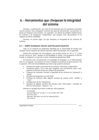 6. - Herramientas que chequean la integridad
                  del sistema
     Veremos, a continuación, una serie de herramientas que nos ayudarán a proteger
nuestro sistema. Para conseguirlo, tenemos dos tipos de herramientas. Las primeras, se
basan en chequeos a los archivos. Las segundas, nos alertan de posibles modificaciones
de archivos y de programas "sospechosos" que puedan estar ejecutándose en la
máquina de forma camuflada.
     Veremos, en primer lugar, las que chequean la integridad de los sistemas de
archivos.

6.1. - COPS (Computer Oracle and Password System)
    Cops es un conjunto de programas diseñado por la Universidad de Purdue que
chequea ciertos aspectos del sistema operativo UNIX relacionados con la seguridad.
      Existen dos versiones de este paquete: una versión escrita en "sh" y "C" y otra
versión escrita en "perl", aunque su funcionalidad es similar. Este programa es fácil de
instalar y configurar y se ejecuta en gran cantidad de plataformas UNIX.
      En el primer caso, necesitaremos un compilador de lenguaje C y un shell estándar
(sh). En el segundo, nos bastará con tener instalado el interprete de perl (versión 3.18
o superior). Entre las funcionalidades que tiene Cops podemos destacar.
     •    Chequeo de modos y permisos de los archivos, directorios y dispositivos
     •    Passwords pobres. En el caso que tengamos una herramienta como crack,
          podemos comentar la línea de chequeo de passwords.
     •    Chequeo de contenido, formato y seguridad de los archivos de "password" y
          "group".
     •    Chequeo de programas con root-SUID.
     •    Permisos de escritura sobre algunos archivos de usuario como ".profile" y
          ".cshrc"
     •    Configuración de ftp "anonymous".
     •    Chequeo de algunos archivos del sistema como "hosts.equiv", montajes de
          NFS sin restricciones, "ftpusers", etc.
     Veamos un ejemplo del archivo creado por este programa:
          ATTENTION:
          Security Report for Tue Apr 11 13:33:33 WET DST 1995
          from host acme
          Warning! Root does not own the following file(s):
          /dev /usr/etc




Seguridad en Redes                                                                  6-1
 