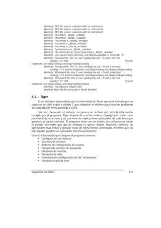 Warning! NFS file system exported with no restrictions!
            Warning! NFS file system exported with no restrictions!
            Warning! NFS file system exported with no restrictions!
            Warning! /dev/fd0 is _World_ writable!
            Warning! /dev/fd0 is _World_ readable!
            Warning! /etc/ethers is _World_ writable!
            Warning! /etc/motd is _World_ writable!
            Warning! /etc/utmp is _World_ writable!
            Warning! /usr/adm/snm is _World_ writable!
            Warning! File /etc/motd (in /etc/rc.local.orig) is _World_ writable!
            Warning! User uucp's home directory /var/spool/uucppublic is mode 03777!
            Warning! Password file, line 12, user sysdiag has uid = 0 and is not root
                 sysdiag:*:0:1:Old                                                    System
Diagnostic:/usr/diag/sysdiag:/usr/diag/sysdiag/sysdiag
            Warning! Password file, line 13, user sundiag has uid = 0 and is not root
                 sundiag:*:0:1:System Diagnostic:/usr/diag/sundiag:/usr/diag/sundiag/sundiag
            Warning! YPassword file, line 2, user sundiag has uid = 0 and is not root
                 sundiag:*:0:1:System Diagnostic:/usr/diag/sundiag:/usr/diag/sundiag/sundiag
            Warning! YPassword file, line 3, user sysdiag has uid = 0 and is not root
                 sysdiag:*:0:1:Old                                                    System
Diagnostic:/usr/diag/sysdiag:/usr/diag/sysdiag/sysdiag
            Warning! /etc/ftpusers should exist!
            Warning! Anon-ftp directory pub is World Writable!


6.2. - Tiger
     Es un software desarrollado por la Universidad de Texas que está formado por un
conjunto de shell scripts y código C que chequean el sistema para detectar problemas
de seguridad de forma parecida a COPS.
     Una vez chequeado el sistema, se genera un archivo con toda la información
recogida por el programa. Tiger dispone de una herramienta (tigexp) que recibe como
parámetro dicho archivo y da una serie de explicaciones adicionales de cada línea que
generó el programa anterior. El programa viene con un archivo de configuración donde
es posible informarle qué tipo de chequeo se quiere realizar. Podemos comentar las
operaciones más lentas y ejecutar éstas de forma menos continuada, mientras que las
más rápidas pueden ser ejecutadas más frecuentemente.
Entre la   información que chequea el programa tenemos:
     •      Configuración del sistema.
     •      Sistemas de archivos.
     •      Archivos de configuración de usuario.
     •      Chequeo de caminos de búsqueda.
     •      Chequeos de cuentas.
     •      Chequeos de alias.
     •      Comprueba la configuración de ftp "anonymous".
     •      Chequeo scripts de cron.



Seguridad en Redes                                                                      6-2
 