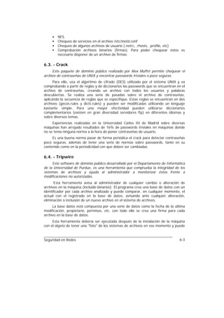 •   NFS.
     •   Chequeo de servicios en el archivo /etc/inetd.conf
     •   Chequeo de algunos archivos de usuario (.netrc, .rhosts, .profile, etc)
     •   Comprobación archivos binarios (firmas). Para poder chequear éstos es
         necesario disponer de un archivo de firmas.

6.3. - Crack
     Este paquete de dominio público realizado por Alex Muffet permite chequear el
archivo de contraseñas de UNIX y encontrar passwords triviales o poco seguras.
      Para ello, usa el algoritmo de cifrado (DES) utilizado por el sistema UNIX y va
comprobando a partir de reglas y de diccionarios las passwords que se encuentran en el
archivo de contraseñas, creando un archivo con todos los usuarios y palabras
descubiertas. Se realiza una serie de pasadas sobre el archivo de contraseñas,
aplicando la secuencia de reglas que se especifique. Estas reglas se encuentran en dos
archivos (gecos.rules y dicts.rules) y pueden ser modificadas utilizando un lenguaje
bastante simple. Para una mayor efectividad pueden utilizarse diccionarios
complementarios (existen en gran diversidad servidores ftp) en diferentes idiomas y
sobre diversos temas.
     Experiencias realizadas en la Universidad Carlos III de Madrid sobre diversas
máquinas han arrojado resultados de 16% de passwords triviales en máquinas donde
no se tenía ninguna norma a la hora de poner contraseñas de usuario.
     Es una buena norma pasar de forma periódica el crack para detectar contraseñas
poco seguras, además de tener una serie de normas sobre passwords, tanto en su
contenido como en la periodicidad con que deben ser cambiadas.

6.4. - Tripwire
     Este software de dominio público desarrollado por el Departamento de Informática
de la Universidad de Purdue, es una herramienta que comprueba la integridad de los
sistemas de archivos y ayuda al administrador a monitorizar éstos frente a
modificaciones no autorizadas.
       Esta herramienta avisa al administrador de cualquier cambio o alteración de
archivos en la máquina (incluido binarios). El programa crea una base de datos con un
identificador por cada archivo analizado y puede comparar, en cualquier momento, el
actual con el registrado en la base de datos, avisando ante cualquier alteración,
eliminación o inclusión de un nuevo archivo en el sistema de archivos.
     La base datos está compuesta por una serie de datos como la fecha de la última
modificación, propietario, permisos, etc. con todo ello se crea una firma para cada
archivo en la base de datos.
     Esta herramienta debería ser ejecutada después de la instalación de la máquina
con el objeto de tener una "foto" de los sistemas de archivos en ese momento y puede


Seguridad en Redes                                                                6-3
 