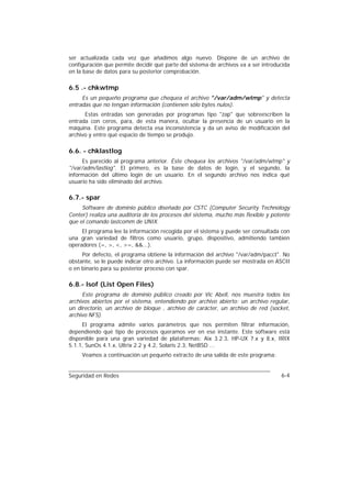 ser actualizada cada vez que añadimos algo nuevo. Dispone de un archivo de
configuración que permite decidir qué parte del sistema de archivos va a ser introducida
en la base de datos para su posterior comprobación.

6.5 .- chkwtmp
     Es un pequeño programa que chequea el archivo "/var/adm/wtmp" y detecta
entradas que no tengan información (contienen sólo bytes nulos).
      Estas entradas son generadas por programas tipo "zap" que sobreescriben la
entrada con ceros, para, de esta manera, ocultar la presencia de un usuario en la
máquina. Este programa detecta esa inconsistencia y da un aviso de modificación del
archivo y entre qué espacio de tiempo se produjo.

6.6. - chklastlog
     Es parecido al programa anterior. Éste chequea los archivos "/var/adm/wtmp" y
"/var/adm/lastlog". El primero, es la base de datos de login, y el segundo, la
información del último login de un usuario. En el segundo archivo nos indica qué
usuario ha sido eliminado del archivo.

6.7.- spar
     Software de dominio público diseñado por CSTC (Computer Security Technology
Center) realiza una auditoría de los procesos del sistema, mucho más flexible y potente
que el comando lastcomm de UNIX.
     El programa lee la información recogida por el sistema y puede ser consultada con
una gran variedad de filtros como usuario, grupo, dispositivo, admitiendo también
operadores (=, >, <, >=, &&...).
     Por defecto, el programa obtiene la información del archivo "/var/adm/pacct". No
obstante, se le puede indicar otro archivo. La información puede ser mostrada en ASCII
o en binario para su posterior proceso con spar.

6.8.- lsof (List Open Files)
     Este programa de dominio público creado por Vic Abell, nos muestra todos los
archivos abiertos por el sistema, entendiendo por archivo abierto: un archivo regular,
un directorio, un archivo de bloque , archivo de carácter, un archivo de red (socket,
archivo NFS).
     El programa admite varios parámetros que nos permiten filtrar información,
dependiendo qué tipo de procesos queramos ver en ese instante. Este software está
disponible para una gran variedad de plataformas: Aix 3.2.3, HP-UX 7.x y 8.x, IRIX
5.1.1, SunOs 4.1.x, Ultrix 2.2 y 4.2, Solaris 2.3, NetBSD ...
     Veamos a continuación un pequeño extracto de una salida de este programa:


Seguridad en Redes                                                                  6-4
 