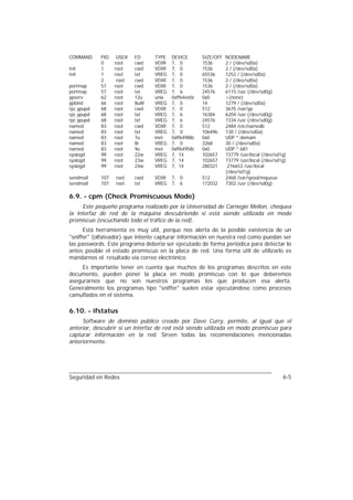COMMAND     PID    USER   FD     TYPE   DEVICE       SIZE/OFF   NODENAME
            0     root    cwd    VDIR   7, 0         1536       2 / (/dev/sd0a)
init        1     root    cwd    VDIR   7, 0         1536       2 / (/dev/sd0a)
init        1     root    txt    VREG   7, 0         65536      1252 / (/dev/sd0a)
            2      root   cwd    VDIR   7, 0         1536       2 / (/dev/sd0a)
portmap     57    root    cwd    VDIR   7, 0         1536       2 / (/dev/sd0a)
portmap     57    root    txt    VREG   7, 6         24576      6115 /usr (/dev/sd0g)
ypserv      62    root    12u    unix   0xff64ee0c   0x0        >(none)
ypbind      66    root    8uW    VREG   7, 0         14         1279 / (/dev/sd0a)
rpc.ypupd   68    root    cwd    VDIR   7, 0         512        3670 /var/yp
rpc.ypupd   68    root    txt    VREG   7, 6         16384      6204 /usr (/dev/sd0g)
rpc.ypupd   68    root    txt    VREG   7, 6         24576      7334 /usr (/dev/sd0g)
named       83    root    cwd    VDIR   7, 0         512        2484 /etc/namedb
named       83    root    txt    VREG   7, 0         106496     130 / (/dev/sd0a)
named       83    root    7u     inet   0xff64988c   0x0        UDP *:domain
named       83    root    8r     VREG   7, 0         2268       30 / (/dev/sd0a)
named       83    root    9u     inet   0xff64958c   0x0        UDP *:681
syslogd     99    root    22w    VREG   7, 14        102657     73779 /usr/local (/dev/sd1g)
syslogd     99    root    23w    VREG   7, 14        102657     73779 /usr/local (/dev/sd1g)
syslogd     99    root    24w    VREG   7, 14        280321      276653 /usr/local
                                                                (/dev/sd1g)
sendmail    107   root    cwd    VDIR   7, 0         512        2468 /var/spool/mqueue
sendmail    107   root    txt    VREG   7, 6         172032     7302 /usr (/dev/sd0g)

6.9. - cpm (Check Promiscuous Mode)
     Este pequeño programa realizado por la Universidad de Carnegie Mellon, chequea
la interfaz de red de la máquina descubriendo si está siendo utilizada en modo
promiscuo (escuchando todo el tráfico de la red).
      Está herramienta es muy útil, porque nos alerta de la posible existencia de un
"sniffer" (olfateador) que intente capturar información en nuestra red como puedan ser
las passwords. Este programa debería ser ejecutado de forma periódica para detectar lo
antes posible el estado promiscuo en la placa de red. Una forma útil de utilizarlo es
mandarnos el resultado vía correo electrónico.
     Es importante tener en cuenta que muchos de los programas descritos en este
documento, pueden poner la placa en modo promiscuo con lo que deberemos
asegurarnos que no son nuestros programas los que producen esa alerta.
Generalmente los programas tipo "sniffer" suelen estar ejecutándose como procesos
camuflados en el sistema.

6.10. - ifstatus
     Software de dominio público creado por Dave Curry, permite, al igual que el
anterior, descubrir si un interfaz de red está siendo utilizada en modo promiscuo para
capturar información en la red. Sirven todas las recomendaciones mencionadas
anteriormente.




Seguridad en Redes                                                                        6-5
 