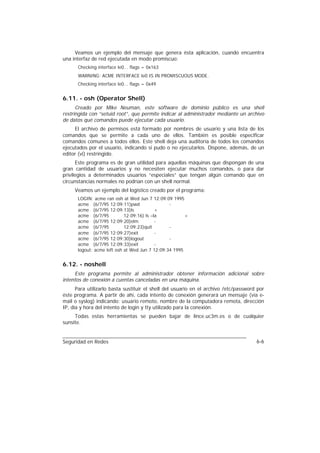 Veamos un ejemplo del mensaje que genera ésta aplicación, cuando encuentra
una interfaz de red ejecutada en modo promiscuo:
      Checking interface le0... flags = 0x163
      WARNING: ACME INTERFACE le0 IS IN PROMISCUOUS MODE.
      Checking interface le0... flags = 0x49


6.11. - osh (Operator Shell)
      Creado por Mike Neuman, este software de dominio público es una shell
restringida con “setuid root”, que permite indicar al administrador mediante un archivo
de datos qué comandos puede ejecutar cada usuario.
     El archivo de permisos está formado por nombres de usuario y una lista de los
comandos que se permite a cada uno de ellos. También es posible especificar
comandos comunes a todos ellos. Este shell deja una auditoría de todos los comandos
ejecutados por el usuario, indicando si pudo o no ejecutarlos. Dispone, además, de un
editor (vi) restringido.
      Este programa es de gran utilidad para aquellas máquinas que dispongan de una
gran cantidad de usuarios y no necesiten ejecutar muchos comandos, o para dar
privilegios a determinados usuarios “especiales” que tengan algún comando que en
circunstancias normales no podrían con un shell normal.
     Veamos un ejemplo del logístico creado por el programa:
      LOGIN: acme ran osh at Wed Jun 7 12:09:09 1995
      acme (6/7/95 12:09:11)pwd                 -
      acme (6/7/95 12:09:13)ls             +
      acme (6/7/95          12:09:16) ls –la           +
      acme (6/7/95 12:09:20)elm            -
      acme (6/7/95          12:09:23)quit       -
      acme (6/7/95 12:09:27)exit           -
      acme (6/7/95 12:09:30)logout              -
      acme (6/7/95 12:09:33)exit           -
      logout: acme left osh at Wed Jun 7 12:09:34 1995


6.12. - noshell
     Este programa permite al administrador obtener información adicional sobre
intentos de conexión a cuentas canceladas en una máquina.
      Para utilizarlo basta sustituir el shell del usuario en el archivo /etc/password por
éste programa. A partir de ahí, cada intento de conexión generará un mensaje (vía e-
mail o syslog) indicando: usuario remoto, nombre de la computadora remota, dirección
IP, día y hora del intento de login y tty utilizado para la conexión.
     Todas estas herramientas se pueden bajar de lince.uc3m.es o de cualquier
sunsite.


Seguridad en Redes                                                                    6-6
 