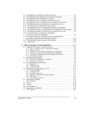 3.4 - Procedimiento de baja de cuenta de usuario ........................................ 3-7
      3.5 - Procedimiento para determinar las buenas passwords .......................... 3-7
      3.6 - Procedimientos de verificación de accesos ........................................... 3-8
      3.7 - Procedimiento para el chequeo del tráfico de la red.............................. 3-8
      3.8 - Procedimiento para el monitoreo de los volúmenes de correo ............... 3-8
      3.9 - Procedimientos para el monitoreo de conexiones activas ...................... 3-8
      3.10 - Procedimiento de modificación de archivos ........................................ 3-8
      3.11 - Procedimientos para el resguardo de copias de seguridad ................... 3-9
      3.12 - Procedimientos para la verificación de las máquinas de los usuarios .... 3-9
      3.13 - Procedimientos para el monitoreo de los puertos en la red.................. 3-9
      3.14 - Procedimientos de cómo dar a publicidad
           las nuevas normas de seguridad ........................................................... 3-9
      3.15 - Procedimientos para la determinación de identificación
           de usuario y grupo de pertenencia por defecto .................................... 3-10
      3.16 - Procedimientos para recuperar información...................................... 3-10
      3.17 - Check-Lists..................................................................................... 3-10

    4 - Tipos de Ataques y Vulnerabilidades ................................................. 4-1
      4.1 - Negación de servicio ( denial of service ) ............................................. 4-1
            4.1.1 - ¿Qué es “Denial of service”?. Descripción de ataques.........................................4-1
            4.1.2 - Modos de ataque .............................................................................................4-1
            4.1.3 - Consumo de recursos escasos, limitados, o no renovables..................................4-2
            4.1.4 - Destrucción o alteración de la información de configuración ...............................4-4
            4.1.5. - Destrucción o alteración física de los componentes de la red .............................4-4
            4.1.6 - Prevención y respuesta ....................................................................................4-4
      4.2 - Cracking de passwords ....................................................................... 4-5
            4.2.1 - El archivo “/etc/password”: descripción.............................................................4-5
            4.2.2 - Descubrir una password ...................................................................................4-7
      4.3 - E-mail bombing y spamming ............................................................... 4-9
            4.3.1 - Descripción .....................................................................................................4-9
            4.3.2 - Detalles técnicos............................................................................................ 4-10
            4.3.3. - ¿Cómo proceder? .......................................................................................... 4-10
      4.4 - Problemas de seguridad en el FTP ..................................................... 4-11
            4.4.1 - El comando PORT .......................................................................................... 4-11
            4.4.2. - El Protocolo FTP ........................................................................................... 4-11
            4.4.3. - El ataque “Ftp bounce” ................................................................................. 4-11
            4.4.4 - Bypass de dispositivos de filtrado dinámicos................................................... 4-12
            4.4.5 - Soluciones ..................................................................................................... 4-13
            4.4.6 - Otros problemas del FTP ................................................................................ 4-14
      4.5 - Seguridad en WWW.......................................................................... 4-15
            4.5.1 - Conclusión..................................................................................................... 4-18
      4.6 - TFTP................................................................................................ 4-18
      4.7 - TELNET............................................................................................ 4-19
      4.8 - Los comados “r” ............................................................................... 4-19
      4.9 - Seguridad en NetBIOS ...................................................................... 4-20
            4.9.1 - Qué hacer ..................................................................................................... 4-21




Seguridad en Redes                                                                                                                  viii
 