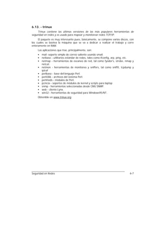 6.13. - trinux
     Trinux contiene las últimas versiones de las más populares herramientas de
seguridad en redes y es usado para mapear y monitorear redes TCP/IP.
     El paquete es muy interesante pues, básicamente, se compone varios discos, con
los cuales se bootea la máquina que se va a dedicar a realizar el trabajo y corre
enteramente en RAM.
     Las aplicaciones que trae, principalmente, son:
     •   mail -soporte simple de correo saliente usando smail.
     •   netbase - utilitarios estándar de redes, tales como ifconfig, arp, ping, etc.
     •   netmap - herramientas de escaneo de red, tal como fyodor's, strobe, nmap y
         netcat.
     •   netmon - herramientas de monitoreo y sniffers, tal como sniffit, tcpdump y
         iptraf
     •   perlbase - base del lenguaje Perl.
     •   perli386 - archivos del sistema Perl.
     •   perlmods - módulos de Perl.
     •   pcmcia - soportes de módulos de kernel y scripts para laptop
     •   snmp - herramientas seleccionadas desde CMU SNMP.
     •   web - cliente Lynx.
     •   win32 - herramientas de seguridad para Windows95/NT.
     Obtenible en www.trinux.org




Seguridad en Redes                                                                6-7
 