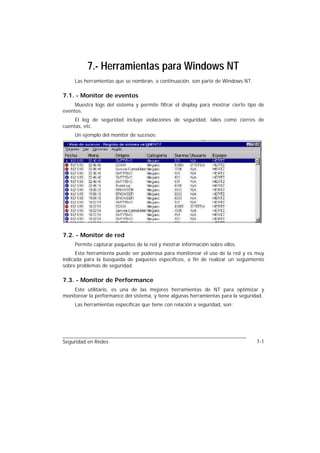 7.- Herramientas para Windows NT
     Las herramientas que se nombran, a continuación, son parte de Windows NT.

7.1. - Monitor de eventos
     Muestra logs del sistema y permite filtrar el display para mostrar cierto tipo de
eventos.
     El log de seguridad incluye violaciones de seguridad, tales como cierres de
cuentas, etc.
     Un ejemplo del monitor de sucesos:




7.2. - Monitor de red
     Permite capturar paquetes de la red y mostrar información sobre ellos.
      Esta herramienta puede ser poderosa para monitorear el uso de la red y es muy
indicada para la búsqueda de paquetes específicos, a fin de realizar un seguimiento
sobre problemas de seguridad.

7.3. - Monitor de Performance
     Este utilitario, es una de las mejores herramientas de NT para optimizar y
monitorear la performance del sistema, y tiene algunas herramientas para la seguridad.
     Las herramientas específicas que tiene con relación a seguridad, son:




Seguridad en Redes                                                                7-1
 
