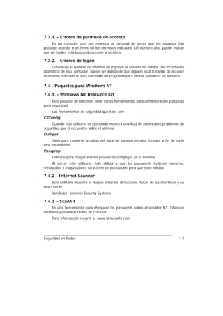 7.3.1. - Errores de permisos de accesos
     Es un contador que nos muestra la cantidad de veces que los usuarios han
probado acceder a archivos sin los permisos indicados. Un número alto, puede indicar
que un hacker está buscando acceder a archivos.

7.3.2. - Errores de logon
      Constituye el número de intentos de ingresar al sistema no válidos. Un incremento
dramático de éste contador, puede ser indicio de que alguien está tratando de acceder
al sistema ó de que se está corriendo un programa para probar password en sucesión.

7.4 - Paquetes para Windows NT

7.4.1. - Windows NT Resource Kit
     Este paquete de Microsoft tiene varias herramientas para administración y algunas
para seguridad.
     Las herramientas de seguridad que trae, son:
C2Config
     Cuando este utilitario es ejecutado muestra una lista de potenciales problemas de
seguridad que él encuentra sobre el sistema.
Dumpel
      Sirve para convertir la salida del visor de sucesos en otro formato a fin de darle
otro tratamiento.
Passprop
     Utilitario para obligar a tener passwords complejas en el sistema.
    Al correr este utilitario, éste obliga a que las passwords incluyan números,
minúsculas y mayúsculas o caracteres de puntuación para que sean válidas.

7.4.2 - Internet Scanner
     Este utilitario muestra el mapeo entre las direcciones físicas de las interfaces y su
dirección IP.
     Vendedor: Internet Security Systems

7.4.3 – ScanNT
    Es una herramienta para chequear los passwords sobre el servidor NT. Chequea
mediante passwords fáciles de crackear.
     Para información recurrir a: www.Ntsecurity.com




Seguridad en Redes                                                                    7-2
 