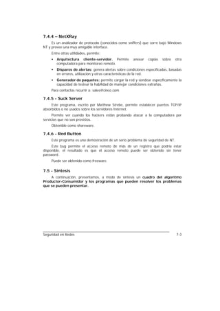 7.4.4 – NetXRay
     Es un analizador de protocolo (conocidos como sniffers) que corre bajo Windows
NT y provee una muy amigable interface.
     Entre otras utilidades, permite:
     •   Arquitectura cliente-servidor. Permite        anexar   copias   sobre    otra
         computadora para monitoreo remoto.
     •   Disparos de alertas: genera alertas sobre condiciones especificadas, basadas
         en errores, utilización y otras características de la red.
     •   Generador de paquetes: permite cargar la red y sondear específicamente la
         capacidad de testear la habilidad de manejar condiciones extrañas.
     Para contactos recurrir a: sales@cinco.com

7.4.5 - Suck Server
     Este programa, escrito por Matthew Strebe, permite establecer puertos TCP/IP
absorbidos o no usados sobre los servidores Internet.
      Permite ver cuando los hackers están probando atacar a la computadora por
servicios que no son provistos.
     Obtenible como shareware.

7.4.6 - Red Button
     Este programa es una demostración de un serio problema de seguridad de NT.
     Este bug permite el acceso remoto de más de un registro que podría estar
disponible, el resultado es que el acceso remoto puede ser obtenido sin tener
password.
     Puede ser obtenido como freeware.

7.5 - Síntesis
    A continuación, presentamos, a modo de síntesis un cuadro del algoritmo
Productor-Consumidor y los programas que pueden resolver los problemas
que se pueden presentar.




Seguridad en Redes                                                                7-3
 