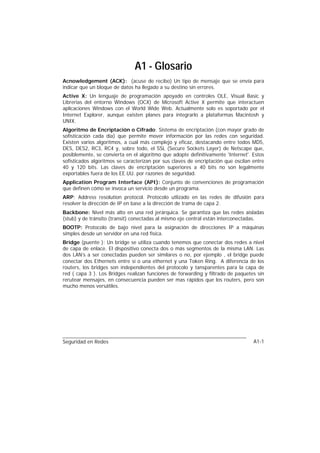 A1 - Glosario
Acnowledgement (ACK): (acuse de recibo) Un tipo de mensaje que se envía para
indicar que un bloque de datos ha llegado a su destino sin errores.
Active X: Un lenguaje de programación apoyado en controles OLE, Visual Basic y
Librerias del entorno Windows (OCX) de Microsoft Active X permite que interactuen
aplicaciones Windows con el World Wide Web. Actualmente solo es soportado por el
Internet Explorer, aunque existen planes para integrarlo a plataformas Macintosh y
UNIX.
Algoritmo de Encriptación o Cifrado: Sistema de encriptación (con mayor grado de
sofisticación cada día) que permite mover información por las redes con seguridad.
Existen varios algoritmos, a cual más complejo y eficaz, destacando entre todos MD5,
DES, DES2, RC3, RC4 y, sobre todo, el SSL (Secure Sockets Layer) de Netscape que,
posiblemente, se convierta en el algoritmo que adopte definitivamente 'Internet'. Estos
sofisticados algoritmos se caracterizan por sus claves de encriptación que oscilan entre
40 y 120 bits. Las claves de encriptación superiores a 40 bits no son legalmente
exportables fuera de los EE.UU. por razones de seguridad.
Application Program Interface (API): Conjunto de convenciones de programación
que definen cómo se invoca un servicio desde un programa.
ARP: Address resolution protocol. Protocolo utlizado en las redes de difusión para
resolver la dirección de IP en base a la dirección de trama de capa 2.
Backbone: Nivel más alto en una red jerárquica. Se garantiza que las redes aisladas
(stub) y de tránsito (transit) conectadas al mismo eje central están interconectadas.
BOOTP: Protocolo de bajo nivel para la asignación de direcciones IP a máquinas
simples desde un servidor en una red fisica.
Bridge (puente ): Un bridge se utiliza cuando tenemos que conectar dos redes a nivel
de capa de enlace. El dispositivo conecta dos o más segmentos de la misma LAN. Las
dos LAN’s a ser conectadas pueden ser similares o no, por ejemplo , el bridge puede
conectar dos Ethernets entre sí o una ethernet y una Token Ring. A diferencia de los
routers, los bridges son independientes del protocolo y tansparentes para la capa de
red ( capa 3 ). Los Bridges realizan funciones de forwarding y filtrado de paquetes sin
rerutear mensajes, en consecuencia pueden ser mas rápidos que los routers, pero son
mucho menos versátiles.




Seguridad en Redes                                                                 A1-1
 