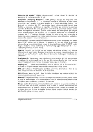 Client-server model: (modelo cliente-servidor) Forma común de describir el
paradigma de muchos protocolos de red.
Computer Emergency Response Team (CERT): (Equipo de Respuesta para
Emergencias Informáticas) El CERT creado por DARPA en Noviembre de 1988 como
respuesta a las carencias mostradas durante el incidente del gusano ("worm") de
Internet. Los objetivos del CERT son trabajar junto a la comunidad Internet para
facilitar su respuesta a problemas de seguridad informática que afecten a los sistemas
centrales de Internet, dar pasos proactivos para elevar la conciencia colectiva sobre
temas de seguridad informática y llevar a cabo tareas de investigación que tengan
como finalidad mejorar la seguridad de los sistemas existentes. Los productos y
servicios del CERT incluyen asistencia técnica 24 horas al día para responder a
incidencias sobre seguridad informática, asistencia sobre vulnerabilidad de productos,
documentos técnicos y cursos de formación.
Adicionalmente, el CERT mantiene numerosas listas de correo (incluyendo una sobre
Avisos CERT) y ofrece un servidor de FTP anónimo, en "cert.org" donde se archivan
documentos y herramientas sobre temas de seguridad informática. Al CERT puede
llegarse mediante correo electrónico en "cert@cert.org" y por teléfono en el +1-412-
268-7090 (asistencia 24 horas al día).
Cracker (intruso): Un "cracker" es una persona que intenta acceder a un sistema
informático sin autorización. Estas personas tienen a menudo malas intenciones, en
contraste con los "hackers", y suelen disponer de muchos medios para introducirse en
un sistema.
Criptoanálisis: La rama del conocimiento que se encarga de descifrar los mensajes
encriptados sin conocer sus llaves. Se dice que determinada clave ha sido “rota” cuando
alguien logra descifrar un mensaje sin conocer la clave que le dió origen.
Criptografía: La rama del conocimiento que se encarga de la escritura secreta,
originada en el deseo humano por mantener confidenciales ciertos temas.
DES: abreviatura de Data Encryption Standard, un sistema desarrollado a fines de los
años 70 y que se basa en el sistema de la llave única.
DNS (Domain Name Service): Base de Datos distribuida que mapea nombres de
sistemas con direcciones IP y viceversa.
Dominio: Conjunto de computadoras que comparten una característica común, como
el estar en el mismo país, en la misma organización o en el mismo departamento. Cada
dominio es administrado por un servidor de dominios.
Finger (dedo): Programa que muestra información acerca de un usuario específico, o
acerca de todos los usuarios, conectado a un sistema o remoto. Habitualmente se
muestra el nombre y apellidos, hora de la última conexión, tiempo de conexión sin
actividad, línea del terminal y situación de éste. Puede también mostrar archivos de
planificación y de proyecto del usuario.




Seguridad en Redes                                                                A1-3
 