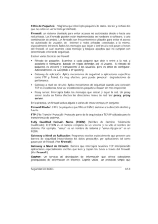 Filtro de Paquetes: Programa que intercepta paquetes de datos, los lee y rechaza los
que no estén en un formato predefinido.
Firewall: un sistema diseñado para evitar accesos no autorizados desde o hacia una
red privada. Los Firewalls pueden estar implementados en hardware o software, o una
combinación de ambos. Los firewalls son frecuentemente uilizados para evitar el acceso
no autorizado de usuarios de internet a redes privadas conectadas a la misma,
especialmente intranets.Todos los mensajes que dejan o entran a la red pasan a través
del firewall, el cual examina cada mensaje y bloquea aquellos que no cumplan con
determinado criterio de seguridad.
Existen varias técnicas de firewall:
•   Filtrado de paquetes: Examinar a cada paquete que deje o entre a la red, y
    aceptarlo o rechazarlo basado en reglas definidas por el usuario. El filtrado de
    paquetes es efectivo y transparente a los usuarios, pero es difícil de configurar.
    Adicionalmente, es suceptible a IP spoofing
•   Gateway de aplicación: Aplica mecanismos de seguridad a aplicaciones específicas
    como FTP y Telnet. Es muy efectivo, pero puede provocar degradaciones de
    perfomance.
•   Gateway a nivel de circuito: Aplica mecanismos de seguridad cuando una conexión
    TCP es establecida. Una vez establecida los paquetes circulan sin más inspección
•   Proxy server: Intercepta todos los mensajes que entran y dejan la red. Un proxy
    server oculta en forma efectiva las direcciones reales de red. Ver proxy, proxy
    server.
En la práctica, un firewall utiliza alguna o varias de estas técnicas en conjunto.
Firewall Router: Filtro de paquetes que filtra el tráfico en base a la dirección destino y
fuente.
FTP (File Transfer Protocol): Protocolo parte de la arquitectura TCP/IP utilizado para la
transferencia de archivos.
Fully Qualified Domain Name (FQDN) (Nombre de Dominio Totalmente
Cualificado): El FQDN es el nombre completo de un sistema y no sólo el nombre del
sistema. Por ejemplo, "venus" es un nombre de sistema y "venus.sfp.gov.ar" es un
FQDN.
Gateway a Nivel de Aplicación: Programas escritos especialmente que proveen una
barrera de seguridad interpretando los datos producidos por aplicaciones tal como
pasan por el firewall. (Ver firewall )
Gateway a Nivel de Circuito: Barrera que intercepta sesiones TCP interponiendo
aplicaciones especialmente escritas que leen y copian los datos a través del Firewall.
(Ver firewall )
Gopher: Un servicio de distribución de información que ofrece colecciones
jerarquizadas de información en Internet. Gopher utiliza un protocolo simple que


Seguridad en Redes                                                                   A1-4
 