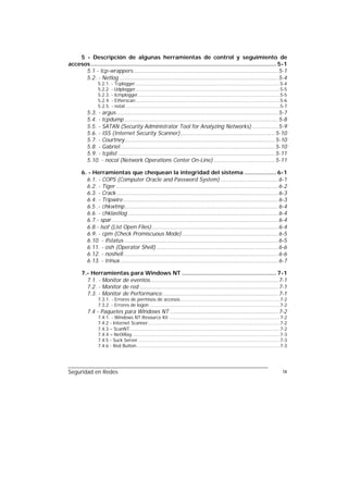 5 - Descripción de algunas herramientas de control y seguimiento de
accesos .............................................................................................................. 5-1
      5.1 - tcp-wrappers...................................................................................... 5-1
      5.2. - Netlog .............................................................................................. 5-4
                5.2.1. - Tcplogger .......................................................................................................5-4
                5.2.2. - Udplogger.......................................................................................................5-5
                5.2.3. - Icmplogger .....................................................................................................5-5
                5.2.4. - Etherscan.......................................................................................................5-6
                5.2.5. - nstat ..............................................................................................................5-7
          5.3. - argus................................................................................................ 5-7
          5.4. - tcpdump ........................................................................................... 5-8
          5.5. - SATAN (Security Administrator Tool for Analyzing Networks) ............... 5-9
          5.6. - ISS (Internet Security Scanner)........................................................ 5-10
          5.7. - Courtney......................................................................................... 5-10
          5.8. - Gabriel............................................................................................ 5-10
          5.9. - tcplist ............................................................................................. 5-11
          5.10. - nocol (Network Operations Center On-Line) .................................... 5-11

       6. - Herramientas que chequean la integridad del sistema ................... 6-1
         6.1. - COPS (Computer Oracle and Password System) .................................. 6-1
         6.2. - Tiger ................................................................................................ 6-2
         6.3. - Crack................................................................................................ 6-3
         6.4. - Tripwire ............................................................................................ 6-3
         6.5 .- chkwtmp........................................................................................... 6-4
         6.6. - chklastlog ......................................................................................... 6-4
         6.7.- spar................................................................................................... 6-4
         6.8.- lsof (List Open Files)........................................................................... 6-4
         6.9. - cpm (Check Promiscuous Mode) ......................................................... 6-5
         6.10. - ifstatus ........................................................................................... 6-5
         6.11. - osh (Operator Shell) ........................................................................ 6-6
         6.12. - noshell............................................................................................ 6-6
         6.13. - trinux.............................................................................................. 6-7

       7.- Herramientas para Windows NT ........................................................ 7-1
         7.1. - Monitor de eventos............................................................................ 7-1
         7.2. - Monitor de red .................................................................................. 7-1
         7.3. - Monitor de Performance..................................................................... 7-1
                7.3.1. - Errores de permisos de accesos.......................................................................7-2
                7.3.2. - Errores de logon .............................................................................................7-2
          7.4 - Paquetes para Windows NT ................................................................ 7-2
                7.4.1. - Windows NT Resource Kit ...............................................................................7-2
                7.4.2 - Internet Scanner..............................................................................................7-2
                7.4.3 – ScanNT...........................................................................................................7-2
                7.4.4 – NetXRay .........................................................................................................7-3
                7.4.5 - Suck Server .....................................................................................................7-3
                7.4.6 - Red Button ......................................................................................................7-3




Seguridad en Redes                                                                                                                           ix
 