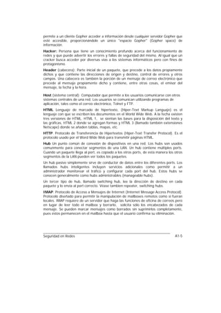 permite a un cliente Gopher acceder a información desde cualquier servidor Gopher que
esté accesible, proporcionándole un único "espacio Gopher" (Gopher space) de
información.
Hacker: Persona que tiene un conocimiento profundo acerca del funcionamiento de
redes y que puede advertir los errores y fallas de seguridad del mismo. Al igual que un
cracker busca acceder por diversas vías a los sistemas informáticos pero con fines de
protagonismo.
Header (cabecera): Parte inicial de un paquete, que precede a los datos propiamente
dichos y que contiene las direcciones de origen y destino, control de errores y otros
campos. Una cabecera es también la porción de un mensaje de correo electrónico que
precede al mensaje propiamente dicho y contiene, entre otras cosas, el emisor del
mensaje, la fecha y la hora.

Host (sistema central): Computador que permite a los usuarios comunicarse con otros
sistemas centrales de una red. Los usuarios se comunican utilizando programas de
aplicación, tales como el correo electrónico, Telnet y FTP.
HTML Lenguaje de marcado de hipertexto, (Hiper-Text Markup Languaje) es el
lenguaje con que se escriben los documentos en el World Wide Web. A la fecha existen
tres versiones de HTML. HTML 1, se sientan las bases para la disposición del texto y
las gráficas, HTML 2 donde se agregan formas y HTML 3 (llamado también extensiones
Netscape) donde se añaden tablas, mapas, etc.
HTTP. Protocolo de Transferencia de Hipertextos (Hiper-Text Transfer Protocol). Es el
protocolo usado por el Word Wide Web para transmitir páginas HTML.
Hub Un punto común de conexión de dispositivos en una red. Los hubs son usados
comunmente para conectar segmentos de una LAN. Un hub contiene múltiples ports.
Cuando un paquete llega al port, es copiado a los otros ports, de esta manera los otros
segmentos de la LAN pueden ver todos los paquetes.
Un hub pasivo simplemente sirve de conductor de datos entre los diferentes ports. Los
llamados hubs inteligentes incluyen servicios adicionales como permitir a un
administrador monitorear el tráfico y configurar cada port del hub. Estos hubs se
conocen generalmente como hubs administrables (manageable hubs).
Un tercer tipo de hub, llamado switching hub, lee la dirección de destino en cada
paquete y lo envía al port correcto. Véase tambien repeater, switching hubs.
IMAP. Protocolo de Acceso a Mensajes de Internet (Internet Message Access Protocol).
Protocolo diseñado para permitir la manipulación de mailboxes remotos como si fueran
locales. IMAP requiere de un servidor que haga las funciones de oficina de correos pero
en lugar de leer todo el mailbox y borrarlo, solicita sólo los encabezados de cada
mensaje. Se pueden marcar mensajes como borrados sin suprimirlos completamente,
pues estos permanecen en el mailbox hasta que el usuario confirma su eliminación.




Seguridad en Redes                                                                A1-5
 