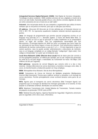 Integrated Services Digital Network (ISDN): Red Digital de Servicios Integrados.
Tecnología en plena evolución. ISDN combina servicios de voz y digitales a través de la
red en un solo medio, haciendo posible ofrecer a los clientes servicios digitales de datos
así como conexiones de voz a través de un solo"cable".
Intranet. Una red privada dentro de una compañía u organización que utiliza el mismo
software que se encuentra en Internet, pero que es solo para uso interno.
IP address (Dirección IP) Dirección de 32 bits definida por el Protocolo Internet en
STD 5, RFC 791. Se representa usualmente mediante notación decimal separada por
puntos.
Java: Un lenguaje de programación que permite ejecutar programas escritos en un
lenguaje muy parecido al C++, llamados applets, a través del World Wide Web. La
diferencia contra un CGI es que la ejecución se realiza totalmente en la computadora
cliente, en lugar del servidor. Java fue originalmente desarrollado por Sun
Microsystems. El principal objetivo de JAVA fue hacer un lenguaje que fuera capaz de
ser ejecutado de una forma segura a traves de Internet. Esta característica requiere la
eliminación de muchas contrucciones y usos de C y C++. El más importante es que no
existen punteros. Java no puede acceder arbitrariamente a direcciones de memoria.
Java es un lenguaje compilado en un código llamado "codigo-byte" (byte-code). Este
código es interpretado "en vuelo" por el intérprete Java.
Local Area Network (LAN) (Red de Area Local) Red de datos para dar servicio a
un área geográfica pequeña, un edificio por ejemplo, por lo cual mejorar los protocolos
de señal de la red para llegar a velocidades de transmisión de hasta 100 Mbps (100
millones de bits por segundo).
Mail gateway (pasarela de correo) Máquina que conecta entre sí a dos o más
sistemas (incluso diferentes) de correo electrónico y transfiere mensajes entre ellos. A
veces, la transformación y traducción pueden ser muy complejas.
MAN: Metropolitan Area Network. Red de Area Metropolitana.
MIME. Extensiones de Correo de Internet de Múltiples propósitos (Multipurpose
Internet Mail Extensions) Técnica para codificar archivos y anexarlos a un mensaje de
correo electrónico. Permite principalmente enviar archivos binarios como parte de un
mensaje.
MTA. Agente para el transporte de correo electrónico (Mail Transport Agent) son
programas que se encargan de distribuir los mensajes generados en el sistema. El más
popular es el llamado sendmail, distribuido con sistemas UNIX.
MTU: Maximum Transmission Unit. Unidad Máxima de Transmisión. Tamaño máximo
de paquete en protocolos TCP/IP como el PPP.
NSA: National Security Agency. Agencia Nacional de Seguridad. Organismo americano
para la seguridad, entre otras cosas, informática.




Seguridad en Redes                                                                   A1-6
 