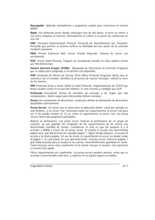 Navegador: Aplicado normalmente a programas usados para conectarse al servicio
WWW.
Nodo: Por definición punto donde convergen mas de dos líneas. A veces se refiere a
una única máquina en Internet. Normalmente se refiere a un punto de confluencia en
una red.
PAP: Password Authentication Protocol. Protocolo de Autentificación por Password.
Protocolo que permite al sistema verificar la identidad del otro punto de la conexión
mediante password.
PEM: Private Enhanced Mail. Correo Privado Mejorado. Sistema de correo con
encriptación.
PGP: Pretty Good Privacity. Paquete de encriptación basado en clave pública escrito
por Phil Zimmerman.
Packet internet Groper (PING) (Búsqueda de Direcciones de Internet) Programa
que se utiliza para comprobar si un destino está disponible.
POP. Protocolo de Oficina de Correos (Post Office Protocol) Programa cliente que se
comunica con el servidor, identifica la presencia de nuevos mensajes, solicita la entre
de los mismos.
PPP Protocolo Punto a Punto (Point to Point Protocol). Implementación de TCP/IP por
líneas seriales (como en el caso del módem). Es mas reciente y complejo que SLIP.
Protocolo Descripción formal de formatos de mensaje y de reglas que dos
computadores deben seguir para intercambiar dichos mensajes.
Proxy Una substitución de direcciones, usado para limitar la información de direcciones
disponibles externamente.
Proxy Server: Un server que se situa entre la aplicación cliente, como por ejemplo un
web browser, y un server real. Intercepta todos los requerimientos al server real para
ver si las puede resolver él. Si no, envia el requerimiento al server real. Los proxy
servers tienen dos propósitos principales:
Mejorar la perfomance: Los proxy server mejoran la perfomance de un grupo de
usuarios, ya que guardan los resultados de los requerimientos de los mismo una
determinada cantidad de tiempo. Considerese el caso en que los usuarios A y B
acceden a WWW a través de un proxy server. El usuario A accede una determinada
página web, que llamaremos por ejemplo página 1. Algún tiempo despues, el usuario B
accede a la misma página. En vez de enviar el requerimiento al server en donde reside
la página 1, lo cual puede ser una operación lenta, el proxy server retorna la página 1
que había buscado para el usuario A, la cual fue convenientemente guardada en caché.
Como el proxy server está usualmente en la misma red que el usuario, esta operación
es mucho mas rápida.
Filtrar requerimientos y/o registrarlos: Los proxy servers pueden además evitar que se
accedan a determinados web sites, y registrar en un log los lugares accedidos.



Seguridad en Redes                                                                A1-7
 