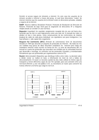 Permitir el acceso seguro de intranets a internet: En este caso los usuarios de la
intranet acceden a internet a traves del proxy, el cual tiene direcciones “reales” de
internet mientras que los usuarios de la intranet están en direcciones privadas, aislados
y seguros de la internet.
RARP: Reverse Address Resolution Protocol. Protocolo de Resolución de Dirección de
Retorno. Protocolo de bajo nivel para la asignación de direcciones IP a máquinas
simples desde un servidor en una red física.
Repeater (repetidor) Un repetidor simplemente reexpide bits de una red hacia otra,
haciendo que las dos se vean lógicamente como una sola red. A menudo las redes se
dividen en dos o más piezas, como consecuencias de las restricciones de máxima
longitud de cable de cada pieza individual. Los repetidores son poco inteligentes ( no
hay software ), sólo copian bits ciegamente.
Request For Comments (RFC) (Petición de comentarios) Serie de documentos
iniciada en 1969 que describe el conjunto de protocolos de Internet. No todos los rfcs
(en realidad muy pocos de ellos) describen estándares de Internet pero todos los
estándares Internet están escritos en forma de rfcs. La serie de documentos RFC es
inusual en cuanto los protocolos que describen son emitidos por la comunidad Internet
que desarrolla e investiga, en contraste con los protocolos revisados y estandarizados
formalmente que son promovidos por organizaciones como la ITU.
Router (direccionador) Dispositivo que distribuye tráfico entre redes. La decisión sobre
a dónde enviar se realiza en base a información de nivel de red y tablas de
direccionamiento. El router se necesita cuando las dos redes utilizan la misma capa de
transporte y tienen diferentes capas de red. Por ejemplo, para una conexión entre una
red local ethernet y una red pública X.25, se necesitaría un router para convertir las
tramas ethernet a la forma que exige la red X.25.


               HOST A                                      HOST B




                                    ROUTER




                   ETHERNET                        X.25




Seguridad en Redes                                                                  A1-8
 