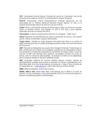 TCP: Transmission Control Protocol. Protocolo de control de Transmision. Uno de los
protocolos más usados en Internet. Es un protocolo de capa de transporte.
TCP/IP (Transmission Control Protocol/Internet Protocol) Arquitectura de red
desarrollada por la "Defense Advanced Research Projects Agency" en USA, es el
conjunto de protocolos básicos de Internet o de una Intranet.
Telnet Telnet es el protocolo estándar de Internet para realizar un servicio de conexión
desde un terminal remoto. Está definido en STD 8, RFC 854 y tiene opciones
adicionales descritas en muchos otros RFCs
Texto plano: se llama así al documento antes de ser encriptado. ( Plain Text )
Token Dispositivo de autentificación que genera contraseñas de una-vez. Los usuarios
que los utilizan son llamados "usuarios autenticados".
Trojan Horse (Caballo de troya) programa informático que lleva en su interior la
lógica necesaria para que el creador del programa pueda acceder al interior del sistema
que lo procesa.
UDP. Protocolo de Datagramas de usuario (User Datagram Protocol). Protocolo que no
pide confirmación de la validez de los paquetes enviados por la computadora emisora.
Este protocolo es actualmente usado para la transmisión de sonido y vídeo a través de
Internet. El UDP está diseñado para satisfacer necesidades concretas de ancho de
banda, como no reenvía los datos perdidos, es ideal para el tráfico de voz digitalizada,
pues un paquete perdido no afecta la calidad del sonido.
URL. Localizador Uniforme de recursos (Uniform Resorce Locator). Sistema de
direccionamiento estandar para archivos y funciones de Internet, especialmente en el
Word Wide Web. El url esta conformado por el servicio (p. e. http://) más el nombre de
la computadora (p. e. www.sfp.gov.ar ) más el directorio y el archivo referido.
WAN: Wide Area Network. Red de Area Extensa.
WWW, WEB o W3: World Wide Web. Estrictamente que la WEB es la parte de
Internet a la que accedemos a través del protocolo HTTP y en consecuencia gracias a
Browsers normalmente gráficos como Netscape.




Seguridad en Redes                                                                A1-10
 