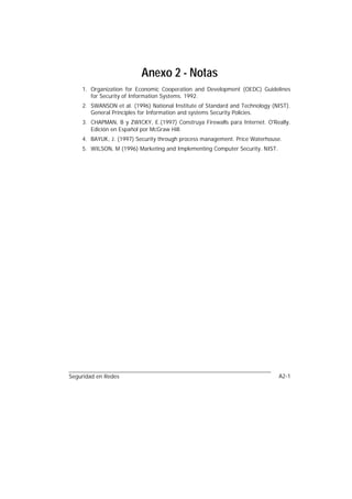 Anexo 2 - Notas
    1. Organization for Economic Cooperation and Development (OEDC) Guidelines
       for Security of Information Systems. 1992.
    2. SWANSON et al. (1996) National Institute of Standard and Technology (NIST).
       General Principles for Information and systems Security Policies.
    3. CHAPMAN, B y ZWICKY, E.(1997) Construya Firewalls para Internet. O'Really.
       Edición en Español por McGraw Hill.
    4. BAYUK, J. (1997) Security through process management. Price Waterhouse.
    5. WILSON, M (1996) Marketing and Implementing Computer Security. NIST.




Seguridad en Redes                                                            A2-1
 